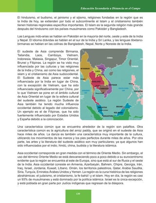 139
Educación Secundaria a Distancia en el Campo
El hinduismo, el budismo, el jainismo y el sijismo, religiones fundadas en la región que es
la India de hoy, se extienden por todo el subcontinente el Islam y el cristianismo también
tienen historias regionales específica importantes. El Islam es la segunda religión más grande
después del hinduismo con los países musulmanes como Pakistán y Bangladesh.
Las Lenguas indo-arias se hablan en Pakistán en la mayoría del norte, oeste y este de la India
y Nepal. El idioma drávidas se hablan en el sur de la India y Sri Lanka, y las lenguas tibetano-
birmanas se hablan en las colinas de Bangladesh, Nepal, Norte y Noreste de la India.
El sudeste de Asia comprende Birmania,
Tailandia, Laos, Camboya, Vietnam,
Indonesia, Malasia, Singapur, Timor Oriental,
Brunei y Filipinas. La región se ha visto muy
influenciada por las culturas y las religiones
de la India y China, así como las religiones, el
islam y el cristianismo de Asia sudoccidental.
El Sudeste de Asia parece estar más
influenciada por la India en lugar de China,
con la excepción de Vietnam, que ha sido
influenciada significativamente por China, por
lo que Vietnam se pone en el ámbito cultural
de Asia Oriental en lugar de la esfera cultural
del sudeste asiático. La región Sudeste de
Asia también ha tenido mucha influencia
occidental debido al legado del colonialismo.
Un ejemplo es el de Filipinas, que ha sido
fuertemente influenciado por Estados Unidos
y España debido a la colonización.
Una característica común que se encuentra alrededor de la región son palafitos. Otra
característica común es la agricultura del arroz paddy, que se originó en el sudeste de Asia
hace miles de años. La danza es también una característica muy importante de la cultura,
utilizando los movimientos de las manos y los pies perfectos durante miles de años. Por otra
parte, las artes y la literatura del sudeste asiático son muy particulares; ya que algunos han
sido influenciados por el indio, hindú, china, budista y la literatura islámica.
Asia occidental corresponde en gran medida con el término de Oriente Medio. Sin embargo, el
uso del término Oriente Medio se está desvaneciendo poco a poco debido a su eurocentrismo
evidente que la región se encuentra al este de Europa, sino que está al sur de Rusia y el oeste
de la India. Asia occidental consiste en Armenia, Azerbaiyán, Bahrein, Chipre, Georgia, Irán,
Iraq, Israel, Jordania, Kuwait, Líbano, Omán, los territorios palestinos, Qatar, Arabia Saudita,
Siria, Turquía, Emiratos Árabes Unidos y Yemen. La región es la cuna histórica de las religiones
abrahámicas: el judaísmo, el cristianismo, la fe bahá’í y el islam. Hoy en día, la región es casi
un 93% de musulmanes y está dominado por la política islámica. Israel es la única excepción,
y está poblada en gran parte por Judíos indígenas que regresan de la diáspora.
 