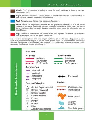 7
Educación Secundaria a Distancia en el Campo
Marrón. Todo lo referente al relieve (curvas de nivel, hoyos en el terreno, taludes,
montículos, etc.).
Negro. Detalles artificiales. En los planos de orientación también se representan de
este color las piedras, cortados y escamaduras.
Azul. Zonas de agua (lagos, ríos, pantanos, fuentes...).
Verde. Zonas de vegetación poblada (en los planos de orientación el color verde
representa zonas de vegetación espesa; a mayor intensidad de verde mayor espesura
de la vegetación. Las zonas de bosque accesible en un plano de orientación van en
color blanco).
Rojo. Carreteras importantes y zonas urbanas. En los planos de orientación este color
está reservado a marcar las zonas prohibidas.
En general la simbología no presenta ningún problema en cuanto a su interpretación, pero
dado que puede cambiar según el tipo de plano que se utilice, es recomendable consultarla
siempre. El mapa de orientación es básicamente topográfico, pero se caracteriza por incluir
pequeños detalles que existen en el terreno.
Otros
Símbolos
Convencionales
 