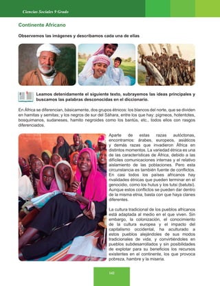142
Ciencias Sociales 9 Grado
Continente Africano
Observemos las imágenes y describamos cada una de ellas
Leamos detenidamente el siguiente texto, subrayemos las ideas principales y
buscamos las palabras desconocidas en el diccionario.
En África se diferencian, básicamente, dos grupos étnicos: los blancos del norte, que se dividen
en hamitas y semitas; y los negros de sur del Sáhara, entre los que hay: pigmeos, hotentotes,
bosquimanos, sudaneses, hamito negroides como los bantús, etc., todos ellos con rasgos
diferenciados.
Aparte de estas razas autóctonas,
encontramos: árabes, europeos, asiáticos
y demás razas que invadieron África en
distintos momentos. La variedad étnica es una
de las características de África, debido a las
difíciles comunicaciones internas y el relativo
aislamiento de las poblaciones. Pero esta
circunstancia es también fuente de conflictos.
En casi todos los países africanos hay
rivalidades étnicas que pueden terminar en el
genocidio, como los hutus y los tutsi (batutsi).
Aunque estos conflictos se pueden dar dentro
de la misma etnia, basta con que haya clanes
diferentes.
La cultura tradicional de los pueblos africanos
está adaptada al medio en el que viven. Sin
embargo, la colonización, el conocimiento
de la cultura europea y el impacto del
capitalismo occidental, ha aculturado a
estos pueblos alejándoles de sus modos
tradicionales de vida, y convirtiéndoles en
pueblos subdesarrollados y sin posibilidades
de explotar para su beneficios los recursos
existentes en el continente, los que provoca
pobreza, hambre y la miseria.
 