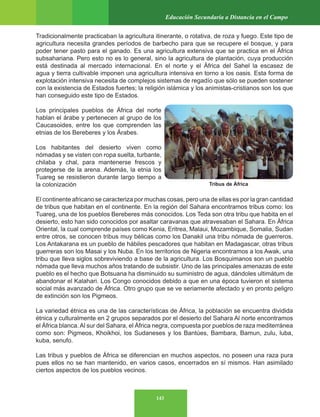 143
Educación Secundaria a Distancia en el Campo
Tradicionalmente practicaban la agricultura itinerante, o rotativa, de roza y fuego. Este tipo de
agricultura necesita grandes períodos de barbecho para que se recupere el bosque, y para
poder tener pasto para el ganado. Es una agricultura extensiva que se practica en el África
subsahariana. Pero esto no es lo general, sino la agricultura de plantación, cuya producción
está destinada al mercado internacional. En el norte y el África del Sahel la escasez de
agua y tierra cultivable imponen una agricultura intensiva en torno a los oasis. Esta forma de
explotación intensiva necesita de complejos sistemas de regadío que sólo se pueden sostener
con la existencia de Estados fuertes; la religión islámica y los animistas-cristianos son los que
han conseguido este tipo de Estados.
Los principales pueblos de África del norte
hablan el árabe y pertenecen al grupo de los
Caucasoides, entre los que comprenden las
etnias de los Bereberes y los Árabes.
Los habitantes del desierto viven como
nómadas y se visten con ropa suelta, turbante,
chilaba y chal, para mantenerse frescos y
protegerse de la arena. Además, la etnia los
Tuareg se resistieron durante largo tiempo a
la colonización
El continente africano se caracteriza por muchas cosas, pero una de ellas es por la gran cantidad
de tribus que habitan en el continente. En la región del Sahara encontramos tribus como: los
Tuareg, una de los pueblos Bereberes más conocidos. Los Teda son otra tribu que habita en el
desierto, esto han sido conocidos por asaltar caravanas que atravesaban el Sahara. En África
Oriental, la cual comprende países como Kenia, Eritrea, Malaui, Mozambique, Somalia, Sudan
entre otros, se conocen tribus muy bélicas como los Danakil una tribu nómada de guerreros.
Los Antakarana es un pueblo de hábiles pescadores que habitan en Madagascar, otras tribus
guerreras son los Masai y los Nuba. En los territorios de Nigeria encontramos a los Awak, una
tribu que lleva siglos sobreviviendo a base de la agricultura. Los Bosquimanos son un pueblo
nómada que lleva muchos años tratando de subsistir. Uno de las principales amenazas de este
pueblo es el hecho que Botsuana ha disminuido su suministro de agua, dándoles ultimátum de
abandonar el Kalahari. Los Congo conocidos debido a que en una época tuvieron el sistema
social más avanzado de África. Otro grupo que se ve seriamente afectado y en pronto peligro
de extinción son los Pigmeos.
La variedad étnica es una de las características de África, la población se encuentra dividida
étnica y culturalmente en 2 grupos separados por el desierto del Sahara Al norte encontramos
el África blanca.Al sur del Sahara, el África negra, compuesta por pueblos de raza mediterránea
como son: Pigmeos, Khoikhoi, los Sudaneses y los Bantúes, Bambara, Bamun, zulu, luba,
kuba, senufo.
Las tribus y pueblos de África se diferencian en muchos aspectos, no poseen una raza pura
pues ellos no se han mantenido, en varios casos, encerrados en sí mismos. Han asimilado
ciertos aspectos de los pueblos vecinos.
Tribus de África
 
