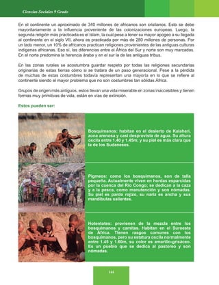144
Ciencias Sociales 9 Grado
En el continente un aproximado de 340 millones de africanos son cristianos. Esto se debe
mayoritariamente a la influencia proveniente de las colonizaciones europeas. Luego, la
segunda religión más practicada es el Islam, la cual pese a tener su mayor apogeo a su llegada
al continente en el siglo VII, ahora es practicada por más de 280 millones de personas. Por
un lado menor, un 10% de africanos practican religiones provenientes de las antiguas culturas
indígenas africanas. Eso sí, las diferencias entre el África del Sur y norte son muy marcadas.
En el norte predomina la herencia árabe y en el sur la de las antiguas tribus.
En las zonas rurales se acostumbra guardar respeto por todas las religiones secundarias
originarias de estas tierras cómo si se tratara de un paso generacional. Pese a la pérdida
de muchas de estas costumbres todavía representan una mayoría en lo que se refiere al
continente siendo el mayor problema que no son costumbres tan sólidas África.
Grupos de origen más antiguos, estos llevan una vida miserable en zonas inaccesibles y tienen
formas muy primitivas de vida, están en vías de extinción.
Estos pueden ser:
Bosquimanos: habitan en el desierto de Kalahari,
zona arenosa y casi desprovista de agua. Su altura
oscila entre 1.40 y 1.45m; y su piel es más clara que
la de los Sudaneses.
Pigmeos: como los bosquimanos, son de talla
pequeña. Actualmente viven en hordas esparcidas
por la cuenca del Río Congo; se dedican a la caza
y a la pesca, como manutención y son nómadas.
Su piel es pardo rojizo, su nariz es ancha y sus
mandíbulas salientes.
Hotentotes: provienen de la mezcla entre los
bosquimanos y camitas. Habitan en el Suroeste
de África. Tienen rasgos comunes con los
bosquimanos, pero su estatura oscila normalmente
entre 1.45 y 1.60m, su color es amarillo-grisáceo.
Es un pueblo que se dedica al pastoreo y son
nómadas.
 