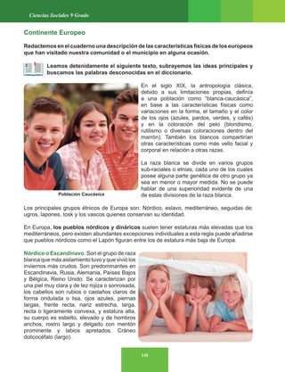 146
Ciencias Sociales 9 Grado
Continente Europeo
Redactemos en el cuaderno una descripción de las características físicas de los europeos
que han visitado nuestra comunidad o el municipio en alguna ocasión.
Leamos detenidamente el siguiente texto, subrayemos las ideas principales y
buscamos las palabras desconocidas en el diccionario.
En el siglo XIX, la antropología clásica,
debido a sus limitaciones propias, definía
a una población como “blanca-caucásica”,
en base a las características físicas como
variaciones en la forma, el tamaño y el color
de los ojos (azules, pardos, verdes, y cafés)
y en la coloración del pelo (blondismo,
rutilismo o diversas coloraciones dentro del
marrón). También los blancos compartirían
otras características como más vello facial y
corporal en relación a otras razas.
La raza blanca se divide en varios grupos
sub-raciales o etnias, cada uno de los cuales
posee alguna parte genética de otro grupo ya
sea en menor o mayor medida. No se puede
hablar de una superioridad evidente de una
de estas divisiones de la raza blanca.
Los principales grupos étnicos de Europa son: Nórdico, eslavo, mediterráneo, seguidas de:
ugros, lapones, tosk y los vascos quienes conservan su identidad.
En Europa, los pueblos nórdicos y dináricos suelen tener estaturas más elevadas que los
mediterráneos, pero existen abundantes excepciones individuales a esta regla puede añadirse
que pueblos nórdicos como el Lapón figuran entre los de estatura más baja de Europa.
Nórdico o Escandinavo. Son el grupo de raza
blanca que más aislamiento tuvo y que vivió los
inviernos más crudos. Son predominantes en
Escandinavia, Rusia, Alemania, Países Bajos
y Bélgica, Reino Unido. Se caracterizan por
una piel muy clara y de tez rojiza o sonrosada,
los cabellos son rubios o castaños claros de
forma ondulada o lisa, ojos azules, piernas
largas, frente recta, nariz estrecha, larga,
recta o ligeramente convexa, y estatura alta,
su cuerpo es esbelto, elevado y de hombros
anchos, rostro largo y delgado con mentón
prominente y labios apretados. Cráneo
dolicocéfalo (largo).
Población Caucásica
 