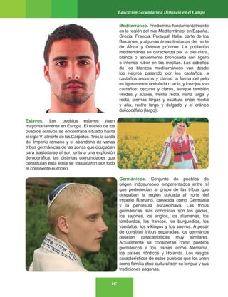147
Educación Secundaria a Distancia en el Campo
Mediterráneo. Predomina fundamentalmente
en la región del mar Mediterráneo, en España,
Grecia, Francia, Portugal, Italia, parte de los
Balcanes, y algunas áreas limitadas del norte
de África y Oriente próximo. La población
mediterránea se caracteriza por la piel clara,
blanca o tenuemente bronceada con ligero
o intenso rubor en las mejillas. Los cabellos
de los blancos mediterráneos van desde
los negros pasando por los castaños, a
castaños oscuros y claros, la forma del pelo
es ligeramente ondulada o lacia, y los ojos son
castaños; oscuros y claros, aunque también
verdes y azules, frente recta, nariz larga y
recta, piernas largas y estatura entre media
y alta, rostro largo y delgado y el cráneo
dolicocéfalo (largo).
Eslavos. Los pueblos eslavos viven
mayoritariamente en Europa. El núcleo de los
pueblos eslavos se encontraba situado hasta
el siglo VI al norte de los Cárpatos.Tras la caída
del Imperio romano y el abandono de varias
tribus germánicas de las zonas que ocupaban
para trasladarse al sur, junto a una explosión
demográfica, las distintas comunidades que
constituían esta etnia se trasladaron por todo
el continente europeo.
Germánicos. Conjunto de pueblos de
origen indoeuropeo emparentados entre sí
que pertenecían al grupo de las tribus que
ocupaban la región ubicada al norte del
Imperio Romano, conocida como Germania
y la península escandinava. Las tribus
germánicas más conocidas son los godos,
los sajones, los anglos, los alamanes, los
lombardos, los francos, los burgundios, los
vándalos, los vikingos y los suevos. A pesar
de constituir tribus separadas, los germanos
poseían características muy similares.
Actualmente se consideran como pueblos
germánicos a los países como Alemania,
los países nórdicos y Holanda. Los rasgos
característicos de estos pueblos que los unen
como familia etno-cultural son su lengua y sus
tradiciones paganas.
 