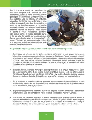 149
Educación Secundaria a Distancia en el Campo
Las ciudades costeras se formaban por
una clase dirigente que, además de poder
económico, poseía el poder político pudiendo
participar en asambleas y magistraturas de
las ciudades. Las del interior, sin embargo,
ocupaban territorios más extensos y eran
gobernadas por régulos. Las ciudades íberas
carecían de templos aunque si construían
santuarios donde depositaban ofrendas que
estaban hechos de bronce, barro cocido
o piedra y solían representar guerreros
con armas como la falcata (espada curva
y de un solo filo, usada por los iberos, que
forma una sola pieza con la empuñadura) y
casco. También se han encontrado tumbas
con estatuas femeninas a tamaño real, que
servían de urnas cinerarias.
Según el idioma y lengua se pueden caracterizar de la manera siguiente:
• Casi todos los idiomas de los países nórdicos pertenecen a tres grupos de lenguas
diferentes: lenguas nórdicas, ugrofinesas y esquimo-aleutianas. Pese a no poseer relación
entre ellas, el patrimonio lingüístico es uno de las factores más característicos de la identidad
nórdica. Estos idiomas son hablados en algunas zonas fuera de sus países de origen; así
por ejemplo, el finés es hablado en el norte de Suecia y Noruega y el sueco en las zonas
costeras del sur y oeste de Finlandia.
• El danés, feroés, islandés, noruego y sueco pertenecen a la lengua indoeuropeo. Estos
se desarrollaron a partir de un idioma común, el antiguo nórdico, pero sus diferencias se
han ido acentuando durante los últimos 1000 años. Hoy en día, el danés, sueco y noruego
forman un continuo dialectal. Estos idiomas se enseñan en todos los países nórdicos.
• En la familia de lenguas fino-bálticas, dentro de las lenguas ugrofinesas, el finés es el más
ampliamente hablado en los países nórdicos. También se hablan varias lenguas sami en el
norte de Finlandia, Noruega y Suecia.
• El groenlandés pertenece a la rama inuit de las lenguas esquimo-aleutianas y se habla en
Groenlandia. Está relacionado con varios idiomas hablados en Alaska y Canadá.
• Los gitanos de Finlandia, Noruega y Suecia, así como otros pueblos gitanos, tienen el
derecho de conservar y desarrollar su lengua y su cultura. El yiddish es otra de las lenguas
minoritarias oficiales de Suecia. La mayor parte de la población de Finlandia tiene un origen
étnico distinto al de los suecos, noruegos y daneses, además de un idioma el finés.
 