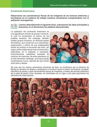 151
Educación Secundaria a Distancia en el Campo
Continente Americano
Observemos las características físicas de las imágenes de las lecturas anteriores y
escribamos en el cuaderno de trabajo nuestros comentarios comparándolos con la
población nicaragüense.
Leamos detenidamente el siguiente texto, subrayemos las ideas principales y
buscamos en el diccionario las palabras desconocidas.
La población del continente americano es
una gigantesca mezcla de grupos humanos,
la cual ha enriquecido la cultura de los
pueblos mestizos. Sin embargo, también
existen grupos humanos, en diversos países
de América, que conservan sus costumbres,
organización y cultura de sus antepasados
donde se produjo el encuentro del indio, del
negro y del europeo de tez más o menos clara,
destinados, en lo adelante, a mezclarse,
entremezclarse, establecer sociedad de
culturas, de creencias, de artes populares, en
el más tremendo mestizaje, que haya podido
contemplarse nunca, además del que existió
entre Asia y Alaska.
Se cree que los nativos americanos provienen de Asia, se movilizaron por el estrecho de
Bering se ubicaron en Alaska y empezaron a introducir hacia el interior de América, portaban
utensilios de piedra y otras herramientas típicas de mediados y finales del periodo paleolítico
de la edad de piedra. Eran nómadas, se movilizaban de un lugar a otro para aprovechar los
alimentos de cada estación.
 