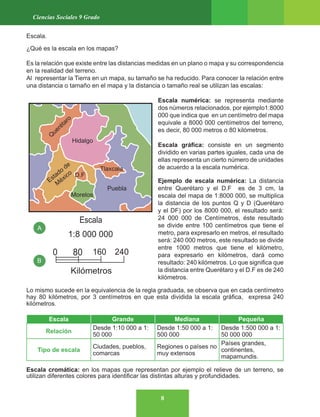 8
Ciencias Sociales 9 Grado
Escala.
¿Qué es la escala en los mapas?
Es la relación que existe entre las distancias medidas en un plano o mapa y su correspondencia
en la realidad del terreno.
Al representar la Tierra en un mapa, su tamaño se ha reducido. Para conocer la relación entre
una distancia o tamaño en el mapa y la distancia o tamaño real se utilizan las escalas:
Escala numérica: se representa mediante
dos números relacionados, por ejemplo1:8000
000 que indica que en un centímetro del mapa
equivale a 8000 000 centímetros del terreno,
es decir, 80 000 metros o 80 kilómetros.
Escala gráfica: consiste en un segmento
dividido en varias partes iguales, cada una de
ellas representa un cierto número de unidades
de acuerdo a la escala numérica.
Ejemplo de escala numérica: La distancia
entre Querétaro y el D.F es de 3 cm, la
escala del mapa de 1:8000 000, se multiplica
la distancia de los puntos Q y D (Querétaro
y el DF) por los 8000 000, el resultado será:
24 000 000 de Centímetros, éste resultado
se divide entre 100 centímetros que tiene el
metro, para expresarlo en metros, el resultado
será: 240 000 metros, este resultado se divide
entre 1000 metros que tiene el kilómetro,
para expresarlo en kilómetros, dará como
resultado: 240 kilómetros. Lo que significa que
la distancia entre Querétaro y el D.F es de 240
kilómetros.
Lo mismo sucede en la equivalencia de la regla graduada, se observa que en cada centímetro
hay 80 kilómetros, por 3 centímetros en que esta dividida la escala gráfica, expresa 240
kilómetros.
Escala Grande Mediana Pequeña
Relación
Desde 1:10 000 a 1:
50 000
Desde 1:50 000 a 1:
500 000
Desde 1:500 000 a 1:
50 000 000
Tipo de escala
Ciudades, pueblos,
comarcas
Regiones o países no
muy extensos
Países grandes,
continentes,
mapamundis.
Escala cromática: en los mapas que representan por ejemplo el relieve de un terreno, se
utilizan diferentes colores para identificar las distintas alturas y profundidades.
 