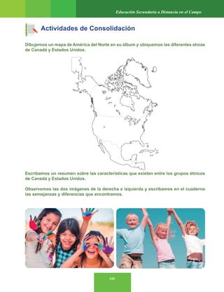 155
Educación Secundaria a Distancia en el Campo
Actividades de Consolidación
Dibujemos un mapa de América del Norte en su álbum y ubiquemos las diferentes etnias
de Canadá y Estados Unidos.
Escribamos un resumen sobre las características que existen entre los grupos étnicos
de Canadá y Estados Unidos.
Observemos las dos imágenes de la derecha e izquierda y escribamos en el cuaderno
las semejanzas y diferencias que encontramos.
 