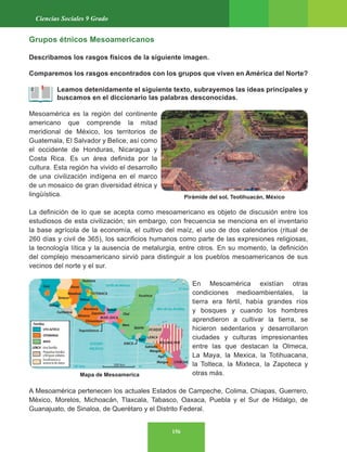 156
Ciencias Sociales 9 Grado
Grupos étnicos Mesoamericanos
Describamos los rasgos físicos de la siguiente imagen.
Comparemos los rasgos encontrados con los grupos que viven en América del Norte?
Leamos detenidamente el siguiente texto, subrayemos las ideas principales y
buscamos en el diccionario las palabras desconocidas.
Mesoamérica es la región del continente
americano que comprende la mitad
meridional de México, los territorios de
Guatemala, El Salvador y Belice, así como
el occidente de Honduras, Nicaragua y
Costa Rica. Es un área definida por la
cultura. Esta región ha vivido el desarrollo
de una civilización indígena en el marco
de un mosaico de gran diversidad étnica y
lingüística.
La definición de lo que se acepta como mesoamericano es objeto de discusión entre los
estudiosos de esta civilización; sin embargo, con frecuencia se menciona en el inventario
la base agrícola de la economía, el cultivo del maíz, el uso de dos calendarios (ritual de
260 días y civil de 365), los sacrificios humanos como parte de las expresiones religiosas,
la tecnología lítica y la ausencia de metalurgia, entre otros. En su momento, la definición
del complejo mesoamericano sirvió para distinguir a los pueblos mesoamericanos de sus
vecinos del norte y el sur.
En Mesoamérica existían otras
condiciones medioambientales, la
tierra era fértil, había grandes ríos
y bosques y cuando los hombres
aprendieron a cultivar la tierra, se
hicieron sedentarios y desarrollaron
ciudades y culturas impresionantes
entre las que destacan la Olmeca,
La Maya, la Mexica, la Totihuacana,
la Tolteca, la Mixteca, la Zapoteca y
otras más.
A Mesoamérica pertenecen los actuales Estados de Campeche, Colima, Chiapas, Guerrero,
México, Morelos, Michoacán, Tlaxcala, Tabasco, Oaxaca, Puebla y el Sur de Hidalgo, de
Guanajuato, de Sinaloa, de Querétaro y el Distrito Federal.
Mapa de Mesoamerica
Pirámide del sol, Teotihuacán, México
 