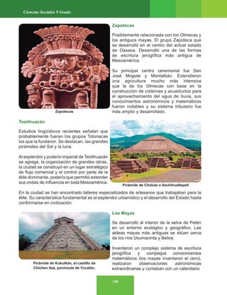 158
Ciencias Sociales 9 Grado
Zapotecas
Posiblemente relacionada con los Olmecas y
los antiguos mayas. El grupo Zapoteca que
se desarrolló en el centro del actual estado
de Oaxaca. Desarrolló una de las formas
de escritura jeroglífica más antigua de
Mesoamérica.
Su principal centro ceremonial fue San
José Mogote y Montalbán. Extendieron
una agricultura mucho más intensiva
que la de los Olmecas con base en la
construcción de cisternas y acueductos para
el aprovechamiento del agua de lluvia, sus
conocimientos astronómicos y matemáticos
fueron notables y su sistema tributario fue
más amplio y desarrollado.
Teotihuacán
Estudios lingüísticos recientes señalan que
probablemente fueran los grupos Totonacas
los que la fundaron. Se destacan, las grandes
pirámides del Sol y la luna.
Al esplendor y poderío imperial de Teotihuacán
se agrega, la organización de grandes obras,
la ciudad se construyó en un lugar estratégico
de flujo comercial y el control por parte de la
élite dominante, poderío que permitió extender
sus ondas de influencia en toda Mesoamérica.
En la ciudad se han encontrado talleres especializados de artesanos que trabajaban para la
élite. Su característica fundamental es el esplendor urbanístico y el desarrollo del Estado hasta
conformarse en civilización.
Los Mayas
Se desarrolló al interior de la selva de Petén
en un entorno ecológico y geográfico. Las
aldeas mayas más antiguas se sitúan cerca
de los ríos Usumacinta y Belice.
Inventaron un complejo sistema de escritura
jeroglífica y complejos conocimientos
matemáticos (los mayas inventaron el cero),
realizaron observaciones astronómicas
extraordinarias y contaban con un calendario
Zapotecas
Pirámide de Cholula o tlachihualtepetl
Pirámide de Kukulkán, el castillo de
Chichen Itzá, península de Yucatán.
 