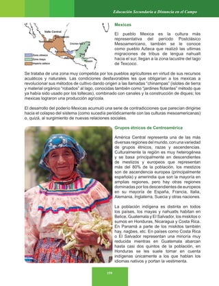 159
Educación Secundaria a Distancia en el Campo
Mexicas
El pueblo Mexica es la cultura más
representativa del período Postclásico
Mesoamericano, también se le conoce
como pueblo Azteca que realizó las ultimas
migraciones de tribus de lengua nahualt
hacia el sur, llegan a la zona lacustre del lago
de Texcoco.
Se trataba de una zona muy competida por los pueblos agricultores en virtud de sus recursos
acuáticos y naturales. Las condiciones desfavorables les que obligarían a los mexicas a
revolucionar sus métodos de cultivo dando origen a las llamadas “chinampas” (islotes de tierra
y material orgánico “robados” al lago, conocidas también como “jardines flotantes” método que
ya había sido usado por los toltecas), combinado con canales y la construcción de diques; los
mexicas lograron una producción agrícola.
El desarrollo del poderío Mexicas acumuló una serie de contradicciones que parecían dirigirse
hacia el colapso del sistema (como sucedía periódicamente con las culturas mesoamericanas)
o, quizá, al surgimiento de nuevas relaciones sociales.
Grupos étnicos de Centroamérica
América Central representa una de las más
diversas regiones del mundo, con una variedad
de grupos étnicos, razas y ascendencias.
Culturalmente la región es muy heterogénea
y se basa principalmente en descendientes
de mestizos y europeos que representan
más del 80% de la población, los mestizos
son de ascendencia europea (principalmente
española) y amerindia que son la mayoría en
amplias regiones, pero hay otras regiones
dominadas por los descendientes de europeos
en su mayoría de España, Francia, Italia,
Alemania, Inglaterra, Suecia y otras naciones.
La población indígena es distinta en todos
los países, los mayas y nahuatls habitan en
Belice, Guatemala y El Salvador, los miskitos o
sumos en Honduras, Nicaragua y Costa Rica.
En Panamá a parte de los miskitos también
hay, nagbes, etc. En países como Costa Rica
o El Salvador representan una minoría muy
reducida mientras en Guatemala abarcan
hasta casi dos quintos de la población, en
Honduras se les suele tomar en cuenta
indígenas únicamente a los que hablan los
idiomas nativos y portan la vestimenta.
 