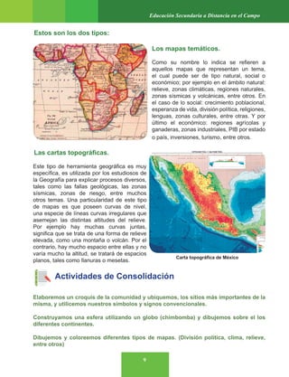 9
Educación Secundaria a Distancia en el Campo
Estos son los dos tipos:
Los mapas temáticos.
Como su nombre lo indica se refieren a
aquellos mapas que representan un tema,
el cual puede ser de tipo natural, social o
económico; por ejemplo en el ámbito natural:
relieve, zonas climáticas, regiones naturales,
zonas sísmicas y volcánicas, entre otros. En
el caso de lo social: crecimiento poblacional,
esperanza de vida, división política, religiones,
lenguas, zonas culturales, entre otras. Y por
último el económico: regiones agrícolas y
ganaderas, zonas industriales, PIB por estado
o país, inversiones, turismo, entre otros.
Las cartas topográficas.
Este tipo de herramienta geográfica es muy
específica, es utilizada por los estudiosos de
la Geografía para explicar procesos diversos,
tales como las fallas geológicas, las zonas
sísmicas, zonas de riesgo, entre muchos
otros temas. Una particularidad de este tipo
de mapas es que poseen curvas de nivel,
una especie de líneas curvas irregulares que
asemejan las distintas altitudes del relieve.
Por ejemplo hay muchas curvas juntas,
significa que se trata de una forma de relieve
elevada, como una montaña o volcán. Por el
contrario, hay mucho espacio entre ellas y no
varía mucho la altitud, se tratará de espacios
planos, tales como llanuras o mesetas.
Actividades de Consolidación
Elaboremos un croquis de la comunidad y ubiquemos, los sitios más importantes de la
misma, y utilicemos nuestros símbolos y signos convencionales.
Construyamos una esfera utilizando un globo (chimbomba) y dibujemos sobre el los
diferentes continentes.
Dibujemos y coloreemos diferentes tipos de mapas. (División política, clima, relieve,
entre otros)
Carta topográfica de México
 