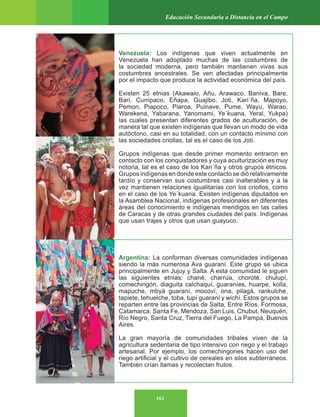 163
Educación Secundaria a Distancia en el Campo
Venezuela: Los indígenas que viven actualmente en
Venezuela han adoptado muchas de las costumbres de
la sociedad moderna, pero también mantienen vivas sus
costumbres ancestrales. Se ven afectadas principalmente
por el impacto que produce la actividad económica del país.
Existen 25 etnias (Akawaio, Añu, Arawaco, Baniva, Bare,
Bari, Curripaco, Eñapa, Guajibo, Joti, Kari´ña, Mapoyo,
Pemon, Piapoco, Piaroa, Puinave, Pume, Wayu, Warao,
Warekena, Yabarana, Yanomami, Ye´kuana, Yeral, Yukpa)
las cuales presentan diferentes grados de aculturación, de
manera tal que existen indígenas que llevan un modo de vida
autóctono, casi en su totalidad, con un contacto mínimo con
las sociedades criollas, tal es el caso de los Joti.
Grupos indígenas que desde primer momento entraron en
contacto con los conquistadores y cuya aculturización es muy
notoria, tal es el caso de los Kari´ña y otros grupos étnicos.
Grupos indígenas en donde este contacto se dió relativamente
tardío y conservan sus costumbres casi inalterables y a la
vez mantienen relaciones igualitarias con los criollos, como
en el caso de los Ye´kuana. Existen indígenas diputados en
la Asamblea Nacional, indígenas profesionales en diferentes
áreas del conocimiento e indígenas mendigos en las calles
de Caracas y de otras grandes ciudades del país. Indígenas
que usan trajes y otros que usan guayuco.
Argentina: La conforman diversas comunidades indígenas
siendo la más numerosa Ava guaraní. Este grupo se ubica
principalmente en Jujuy y Salta. A esta comunidad le siguen
las siguientes etnias: chané, charrúa, choroté, chulupí,
comechingón, diaguita calchaquí, guaraníes, huarpe, kolla,
mapuche, mbyá guaraní, mocoví, ona, pilagá, rankulche,
tapiete, tehuelche, toba, tupí guaraní y wichí. Estos grupos se
reparten entre las provincias de Salta, Entre Ríos, Formosa,
Catamarca, Santa Fe, Mendoza, San Luis, Chubut, Neuquén,
Río Negro, Santa Cruz, Tierra del Fuego, La Pampa, Buenos
Aires.
La gran mayoría de comunidades tribales viven de la
agricultura sedentaria de tipo intensivo con riego y el trabajo
artesanal. Por ejemplo, los comechingones hacen uso del
riego artificial y el cultivo de cereales en silos subterráneos.
También crían llamas y recolectan frutos.
 