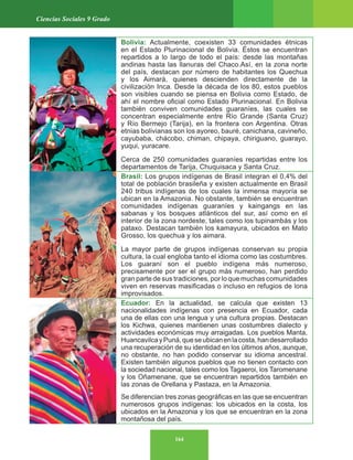 164
Ciencias Sociales 9 Grado
Bolivia: Actualmente, coexisten 33 comunidades étnicas
en el Estado Plurinacional de Bolivia. Éstos se encuentran
repartidos a lo largo de todo el país: desde las montañas
andinas hasta las llanuras del Chaco.Así, en la zona norte
del país, destacan por número de habitantes los Quechua
y los Aimará, quienes descienden directamente de la
civilización Inca. Desde la década de los 80, estos pueblos
son visibles cuando se piensa en Bolivia como Estado, de
ahí el nombre oficial como Estado Plurinacional. En Bolivia
también conviven comunidades guaraníes, las cuales se
concentran especialmente entre Río Grande (Santa Cruz)
y Río Bermejo (Tarija), en la frontera con Argentina. Otras
etnias bolivianas son los ayoreo, bauré, canichana, cavineño,
cayubaba, chácobo, chiman, chipaya, chiriguano, guarayo,
yuqui, yuracare.
Cerca de 250 comunidades guaraníes repartidas entre los
departamentos de Tarija, Chuquisaca y Santa Cruz.
Brasil: Los grupos indígenas de Brasil integran el 0,4% del
total de población brasileña y existen actualmente en Brasil
240 tribus indígenas de los cuales la inmensa mayoría se
ubican en la Amazonia. No obstante, también se encuentran
comunidades indígenas guaraníes y kaingangs en las
sabanas y los bosques atlánticos del sur, así como en el
interior de la zona nordeste, tales como los tupinambás y los
pataxo. Destacan también los kamayura, ubicados en Mato
Grosso, los quechua y los aimara.
La mayor parte de grupos indígenas conservan su propia
cultura, la cual engloba tanto el idioma como las costumbres.
Los guaraní son el pueblo indígena más numeroso,
precisamente por ser el grupo más numeroso, han perdido
gran parte de sus tradiciones, por lo que muchas comunidades
viven en reservas masificadas o incluso en refugios de lona
improvisados.
Ecuador: En la actualidad, se calcula que existen 13
nacionalidades indígenas con presencia en Ecuador, cada
una de ellas con una lengua y una cultura propias. Destacan
los Kichwa, quienes mantienen unas costumbres dialecto y
actividades económicas muy arraigadas. Los pueblos Manta,
HuancavilcayPuná,queseubicanenlacosta,handesarrollado
una recuperación de su identidad en los últimos años, aunque,
no obstante, no han podido conservar su idioma ancestral.
Existen también algunos pueblos que no tienen contacto con
la sociedad nacional, tales como los Tagaeroi, los Taromenane
y los Oñamenane, que se encuentran repartidos también en
las zonas de Orellana y Pastaza, en la Amazonia.
Se diferencian tres zonas geográficas en las que se encuentran
numerosos grupos indígenas: los ubicados en la costa, los
ubicados en la Amazonia y los que se encuentran en la zona
montañosa del país.
 