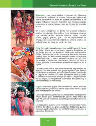 165
Educación Secundaria a Distancia en el Campo
Colombia: Las comunidades indígenas de Colombia
conforman 87 pueblos. La riqueza cultural de Colombia no
podría apreciarse sin tener en cuenta precisamente a los
grupos indígenas que allí coexisten, sus lenguas propias,
costumbres y cosmovisiones, esto es, formas de entender
la vida.
En la zona amazónica es donde más pueblos indígenas
existen, por ejemplo: los andoke, bora, barasana, cocama,
inga, karijona, kubeo, letuama, makuna, matapi, miraña,
ocaina, yagua, yakuna, yuri… En el departamento de
Antioquia se encuentran los emberá, los emberá chamí y los
emberà katio, así como los senú y los tule.
Chile: La Ley Indígena fue aprobada en1993 por el Gobierno
de Chile donde reconoce como pueblos indígenas los
siguientes grupos: los Aymaras, Quechuas, Atacameños,
Collas, Diaguitas, Mapuches, Kawashqar,Alacalufe, Yámana,
Yagán y Rapa nuí. No obstante, también existen otros grupos
minoritarios que no fueron reconocidos en dicha Ley, como
los Aoniken o Tehuelches y los Onas o Selkman de Tierra el
Fuego, quienes prácticamente quedaron extinguidos en el
siglo XX.
Los Mapuches son la tribu más numerosa, seguida por los
Aymara y los Atacameños. Los grupos Aymaras, por ejemplo
se ubican en el altiplano de Visviri por el norte y también en
la Laguna del Huasco, así como por los ríos Lluta y Azapa.
El patrimonio cultural de este grupo destaca especialmente
por su lengua, su religiosidad, sus modos de expresión y el
conocimiento de la naturaleza.
Guyana: Destacan grupos como los akawaio, lokono, arekuna,
kariña, makushi, patamona, waiwai, wapishana, wara. El grupo
más numeroso son los lokono.
LosindígenasdeGuyanavivenenunecosistemaprácticamente
virgen, debido a que permanecieron aislados hasta finales del
siglo XX y el uso sostenible que estas personas hacían de los
recursos.
Los bosques de Guyana son el medio de subsistencia e incluso
la forma de vida de los grupos indígenas de Guyana, quienes
hacen un uso tradicional de las tierras forestales y viven de la
agricultura de rotación.
 