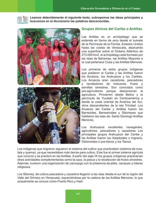 167
Educación Secundaria a Distancia en el Campo
Leamos detenidamente el siguiente texto, subrayemos las ideas principales y
buscamos en el diccionario las palabras desconocidas.
Grupos étnicos del Caribe o Antillas
Las Antillas es un archipiélago que se
extiende en forma de arco desde el sureste
de la Península de la Florida, Estados Unidos
hasta las costas de Venezuela, abarcando
una superficie sobre el Océano Atlántico de
273.000 km2. el archipiélago está formado por
las Islas de Bahamas, las Antillas Mayores a
la cual pertenece Cuba y las Antillas Menores.
Los primeros de estos grupos indígenas
que poblaron el Caribe y las Antillas fueron
los Arcaicos, los Arahuacos y los Caribes.
Los Arcaicos eran cazadores, pescadores
y recolectores de moluscos, frutos y
semillas silvestres. Son conocidos como
pre-agrícultores porque desconocían la
agricultura. Provienen desde Belice y la
península de Yucatán en Centroamérica y
desde la costa oriental de América del Sur,
otros descendientes de la isla Trinidad. Los
Arcaicos del Caribe y Antillas fueron los
Barreoides, Banwaroides y Siboneyes que
habitaron las islas de: Santo Domingo Antillas
Menores.
Los Arahuacos excelentes navegantes,
agricultores, pescadores y cazadores Los
principales grupos Arahuacos del Caribe y
las Antillas fueron los Saladoides o Ingneris,
Ostionoides o pre-tainos y los Tainos.
Los indígenas que migraron siguieron el sistema del cultivo que practicaban (sistema de roza,
tala y quema), ya que necesitaban más tierras para cultivo. Este fue el primer sistema agrícola
que conoció y se practicó en las Antillas. A partir del siglo IX los grupos indígenas practicarían
otras actividades complementarias como la caza, la pesca y la recolección de frutos silvestres.
Además, tuvieron una organización de cacicazgo con la presencia de jefes, caciques y líderes
religiosos.
Los Siboney, de cultura pescadora y cazadora llegaron a las islas desde el sur de la región del
Valle del Orinoco en Venezuela, esparciéndose por la cadena de las Antillas Menores, lo que
actualmente se conoce como Puerto Rico y Haití.
 