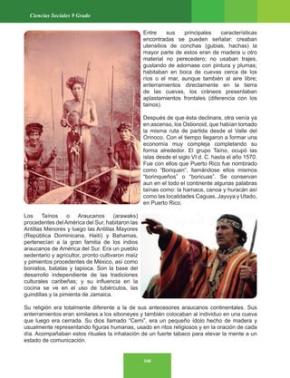 168
Ciencias Sociales 9 Grado
Entre sus principales características
encontradas se pueden señalar: creaban
utensilios de conchas (gubias, hachas) la
mayor parte de estos eran de madera u otro
material no perecedero; no usaban trajes,
gustando de adornase con pintura y plumas;
habitaban en boca de cuevas cerca de los
ríos o el mar, aunque también al aire libre;
enterramientos directamente en la tierra
de las cuevas, los cráneos presentaban
aplastamientos frontales (diferencia con los
tainos).
Después de que ésta declinara, otra venía ya
en ascenso, los Ostionoid, que habían tomado
la misma ruta de partida desde el Valle del
Orinoco. Con el tiempo llegaron a formar una
economía muy compleja completando su
forma alrededor. El grupo Taíno, ocupó las
islas desde el siglo VI d. C. hasta el año 1570.
Fue con ellos que Puerto Rico fue nombrado
como “Boriquen”, llamándose ellos mismos
“borinqueños” o “boricuas”. Se conservan
aun en el todo el continente algunas palabras
taínas como: la hamaca, canoa y huracán así
como las localidades Caguas, Jayuya y Utado,
en Puerto Rico.
Los Taínos o Araucanos (arawaks)
procedentes del América del Sur, habitaron las
Antillas Menores y luego las Antillas Mayores
(República Dominicana, Haití) y Bahamas,
pertenecían a la gran familia de los indios
araucanos de América del Sur. Era un pueblo
sedentario y agricultor, pronto cultivaron maíz
y pimientos procedentes de México, así como
boniatos, batatas y tapioca. Son la base del
desarrollo independiente de las tradiciones
culturales caribeñas; y su influencia en la
cocina se ve en el uso de tubérculos, las
guindillas y la pimienta de Jamaica.
Su religión era totalmente diferente a la de sus antecesores araucanos continentales. Sus
enterramientos eran similares a los siboneyes y también colocaban al individuo en una cueva
que luego era cerrada. Su dios llamado “Cemi”, era un pequeño ídolo hecho de madera y
usualmente representando figuras humanas, usado en ritos religiosos y en la oración de cada
día. Acompañaban estos rituales la inhalación de un fuerte tabaco para elevar la mente a un
estado de comunicación.
 