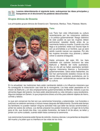 170
Ciencias Sociales 9 Grado
Leamos detenidamente el siguiente texto, subrayemos las ideas principales y
busquemos en el diccionario las palabras desconocidas
Grupos étnicos de Oceanía
Los principales grupos étnicos de Oceanía son: Tasmanos, Mardus, Tiwis, Palawas, Maoris.
Tiwis:
Los Tiwis han visto influenciada su cultura
recientemente por los misioneros católicos
y la política gubernamental. Rasgo distintivo
de este pueblo es que las mujeres deben
permanecer casadas desde antes de su
nacimiento hasta su muerte. Cuando una niña
llega a la pubertad, todas sus futuras hijas le
son ya prometidas a un hombre, que ya será
adulto cuando nazcan sus esposas. Por ello
las mujeres enviudan muy jóvenes y deben
volver a casarse enseguida.
Hasta principios del siglo XX, los tiwis
habitaban con carácter exclusivo las islas
Bathurst y Melville del norte australiano.
Hoy en día allí se hallan asentados también
algunos misioneros blancos y funcionarios
gubernamentales. Salvo estos habitantes, los
tiwi han permanecido aislados incluso de las
demás tribus aborígenes australianos, por lo
que conservan características exclusivas de
su cultura.
En la actualidad, las tradiciones tiwis están cambiando debido a la influencia misionera que
ha conseguido la instauración casi total de la monogamia. Los tiwis están asentados en la
misión de Bathurst, y en dos emplazamientos gubernamentales de Melville. Debido a que los
alimentos llegan del exterior, los tiwis están abandonando su vida nómada y caza-recolectora.
Algunos trabajan en Darwin, lo que proporciona dinero a la tribu para obtener objetos de hierro,
comida y tabaco.
Lo que aún conservan los tiwi son sus ceremonias funerarias y estacionales. Los funerales o
pukimani se celebran semanas o incluso meses después del fallecimiento. Durante este tiempo
los familiares no pueden realizar ninguna actividad más que tallar las lanzas ceremoniales y
pintar los cestos de corteza. Los demás preparan los postes funerarios y el lugar de la tumba
para el rito, que durará dos días. Los postes funerarios, de hasta 6 mt de altura, se tallan y
pintan con sumo cuidado, cuando están listos comienza la ceremonia.
Las ceremonias funerarias están llenas de colorido, música y danzas. Los parientes se despiden
del muerto y le piden que no interfiera en las vidas de los vivos.
 
