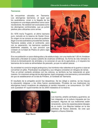 171
Educación Secundaria a Distancia en el Campo
Tasmanos
Se encuentran ubicados en Tasmania.
Los aborígenes tasmanos, al igual que
los australianos, vivían a la llegada de los
europeos en una etapa paleolítica como caza-
recolectores. No estaban tan avanzados como
los aborígenes continentales, que ya pulían
piedras para utilizarlas como armas.
En 1876 moría Truganini, el último tasmano
puro, recluido en la reserva de Oyster Cove.
Su origen no se conoce se cree que pudieron
llegar a la isla australiana procedentes deAsia.
Tasmania estaba unida al continente, pero
con su separación, los tasmanos quedaron
totalmente aislados, lo que provocó que
viviesen en la Edad de Piedra en pleno siglo
XVIII y XIX.
Era una población un poco distinguidos y de estatura baja, con una media del 1,60 mt. Andaban
desnudos y llevaban el cuerpo cubierto de cicatrices simétricas. Su forma de vida nómada no
incluía la domesticación de animales y no conocían el uso de la agricultura, y ni siquiera los
tasmanos de la costa se alimentaban de pescado, ya que no sabían pescar.
Su sociedad no conocía rangos jerárquicos y los hombres más valientes en la guerra o caza se
convertían en jefes. Practicaban la poligamia y sus refugios consistían en refugios de ramas.
Tras un primer contacto amistoso con los colonos, su territorio se fue reduciendo en gran
manera. Un misionero amigo de los aborígenes, logró congregar a los tasmanos y convencerles
de que se establecieran en la isla de Flinders, al nordeste de Tasmania.
El resultado de la amigable acción fue desastroso. Se les obligó a vestirse, se les impuso
la educación religiosa, y los niños fueron escolarizados. Privados de sus tradiciones los
aborígenes fueron incapaces de adaptarse al cambio impuesto y se consumieron. En 1847
solo quedaban 47 supervivientes de los 2000 instalados en la reserva.
Maori
Los maoríes, antaño caníbales y guerreros, se
han integrado en la cultura impuesta por los
europeos. Algunas de sus tradiciones están
renaciendo, como los espectaculares tatuajes
de su rostro. Los Maoríes habitan en la isla
polinesia de Nueva Zelanda. Se cree que
llegaron a Nueva Zelanda.
Mujer Maoríe
 