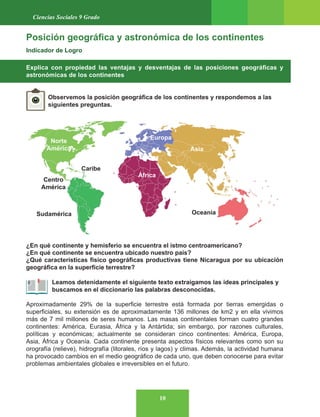 10
Ciencias Sociales 9 Grado
Posición geográfica y astronómica de los continentes
Indicador de Logro
Explica con propiedad las ventajas y desventajas de las posiciones geográficas y
astronómicas de los continentes
Observemos la posición geográfica de los continentes y respondemos a las
siguientes preguntas.
¿En qué continente y hemisferio se encuentra el istmo centroamericano?
¿En qué continente se encuentra ubicado nuestro país?
¿Qué características físico geográficas productivas tiene Nicaragua por su ubicación
geográfica en la superficie terrestre?
Leamos detenidamente el siguiente texto extraigamos las ideas principales y
buscamos en el diccionario las palabras desconocidas.
Aproximadamente 29% de la superficie terrestre está formada por tierras emergidas o
superficiales, su extensión es de aproximadamente 136 millones de km2 y en ella vivimos
más de 7 mil millones de seres humanos. Las masas continentales forman cuatro grandes
continentes: América, Eurasia, África y la Antártida; sin embargo, por razones culturales,
políticas y económicas; actualmente se consideran cinco continentes: América, Europa,
Asia, África y Oceanía. Cada continente presenta aspectos físicos relevantes como son su
orografía (relieve), hidrografía (litorales, ríos y lagos) y climas. Además, la actividad humana
ha provocado cambios en el medio geográfico de cada uno, que deben conocerse para evitar
problemas ambientales globales e irreversibles en el futuro.
Norte
América
Centro
América
África
Europa
Asia
Oceanía
Sudamérica
Caribe
 