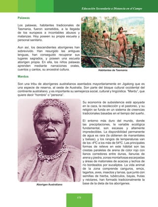 173
Educación Secundaria a Distancia en el Campo
Palawas
Los palawas, habitantes tradicionales de
Tasmania, fueron sometidos, a la llegada
de los europeos a incontables abusos y
matanzas. Hoy poseen su propia escuela y
personal sanitario.
Aun así, los descendientes aborígenes han
sobrevivido. Han resurgido las antiguas
lenguas, han conseguido recuperar sus
lugares sagrados, y poseen una escuela
aborigen propia. En ella, los niños palawas
aprenden mediante narraciones orales,
cuentos y cantos, su ancestral cultura.
Mardus
Son una tribu de aborígenes australianos asentados mayoritariamente en Jigalong que es
una especie de reserva, al oeste de Australia. Son parte del bloque cultural occidental del
continente australiano, y es importante su semejanza social, cultural y lingüística. “Mardu”, que
quiere decir “hombre” o “persona”.
Su economía de subsistencia está apoyada
en la caza, la recolección y el pastoreo, y su
religión se funda en un sistema de creencias
tradicionales basadas en el tiempo del sueño.
El entorno más duro del mundo, donde
las precipitaciones, la variable ecológica
fundamental, son escasas y altamente
impredecibles. La disponibilidad permanente
de agua es rara (la obtienen de manantiales
y balsas), y los rangos de temperaturas van
de los -4ºC a los más de 54ºC. Las principales
formas de relieve en este hábitat son las
crestas paralelas de arena de color rojo con
llanos corredores entre dunas, llanuras de
arena y piedra, zonas montañosas escarpadas
y áreas de matorrales de acacias y lechos de
río bordeados por eucaliptos. La vida animal
de la zona comprende canguros, emús,
lagartos, aves, insectos y larvas, que junto con
semillas de hierba, tubérculos, bayas, frutas
y néctares, han formado tradicionalmente la
base de la dieta de los aborígenes.
Habitantes de Tasmania
Aborigen Australiano
 