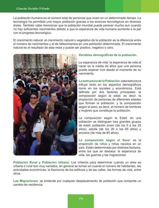 176
Ciencias Sociales 9 Grado
La población humana es el número total de personas que viven en un determinado tiempo. La
tecnología ha permitido una mayor población gracias a los avances tecnológicos en diversas
áreas. También cabe mencionar que la población mundial puede parecer mucha aun cuando
no hay suficientes nacimientos debido a que la esperanza de vida humana aumenta a la par
con el progreso tecnológico.
El crecimiento natural: el crecimiento natural o vegetativo de la población es la diferencia entre
el número de nacimientos y el de fallecimientos en una población determinada. El crecimiento
natural es el resultado de esta resta y puede ser positivo, negativo o cero.
Variables demográficas de la población.
La esperanza de vida: la esperanza de vida al
nacer es la media de años que una persona
puede esperar vivir desde el momento de su
nacimiento.
LaestructuradelaPoblación:estaestructura
influye tanto en los aspectos demográficos
como en los sociales y económicos. Está
definida por dos factores principales: la
composición según la edad, es decir, la
proporción de personas de diferentes edades
que forman la población, y la composición
según el sexo, es decir, el número de hombres
y mujeres que constituye la población.
La composición según la Edad: en una
población se distinguen tres grandes grupos
de edad: población joven (de los 0 a los 25
años), adulta (de los 26 a los 65 años) y
anciana (de más de 65 años).
La composición según el Sexo: es la
proporción de niños y niñas nacidos en un
país. Están determinada por distintos factores,
entre los que se destaca: la esperanza de
vida, las guerras y las migraciones.
Población Rural y Población Urbana: Los criterios para determinar cuándo un área es
urbana o rural son muy variados; en general se toman en cuenta el número de habitantes, las
actividades económicas, la fisonomía de los edificios y de las calles, las formas de vida, entre
otros.
Las Migraciones: se entiende por cualquier desplazamiento de población que comporte un
cambio de residencia.
 