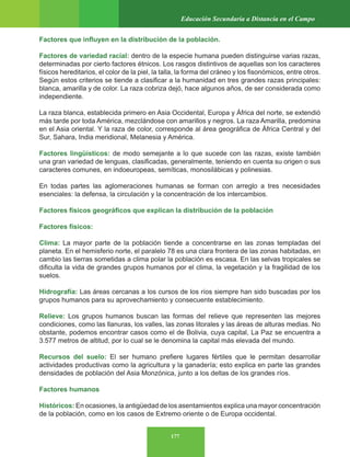 177
Educación Secundaria a Distancia en el Campo
Factores que influyen en la distribución de la población.
Factores de variedad racial: dentro de la especie humana pueden distinguirse varias razas,
determinadas por cierto factores étnicos. Los rasgos distintivos de aquellas son los caracteres
físicos hereditarios, el color de la piel, la talla, la forma del cráneo y los fisonómicos, entre otros.
Según estos criterios se tiende a clasificar a la humanidad en tres grandes razas principales:
blanca, amarilla y de color. La raza cobriza dejó, hace algunos años, de ser considerada como
independiente.
La raza blanca, establecida primero en Asia Occidental, Europa y África del norte, se extendió
más tarde por toda América, mezclándose con amarillos y negros. La raza Amarilla, predomina
en el Asia oriental. Y la raza de color, corresponde al área geográfica de África Central y del
Sur, Sahara, India meridional, Melanesia y América.
Factores lingüísticos: de modo semejante a lo que sucede con las razas, existe también
una gran variedad de lenguas, clasificadas, generalmente, teniendo en cuenta su origen o sus
caracteres comunes, en indoeuropeas, semíticas, monosilábicas y polinesias.
En todas partes las aglomeraciones humanas se forman con arreglo a tres necesidades
esenciales: la defensa, la circulación y la concentración de los intercambios.
Factores físicos geográficos que explican la distribución de la población
Factores físicos:
Clima: La mayor parte de la población tiende a concentrarse en las zonas templadas del
planeta. En el hemisferio norte, el paralelo 78 es una clara frontera de las zonas habitadas, en
cambio las tierras sometidas a clima polar la población es escasa. En las selvas tropicales se
dificulta la vida de grandes grupos humanos por el clima, la vegetación y la fragilidad de los
suelos.
Hidrografía: Las áreas cercanas a los cursos de los ríos siempre han sido buscadas por los
grupos humanos para su aprovechamiento y consecuente establecimiento.
Relieve: Los grupos humanos buscan las formas del relieve que representen las mejores
condiciones, como las llanuras, los valles, las zonas litorales y las áreas de alturas medias. No
obstante, podemos encontrar casos como el de Bolivia, cuya capital, La Paz se encuentra a
3.577 metros de altitud, por lo cual se le denomina la capital más elevada del mundo.
Recursos del suelo: El ser humano prefiere lugares fértiles que le permitan desarrollar
actividades productivas como la agricultura y la ganadería; esto explica en parte las grandes
densidades de población del Asia Monzónica, junto a los deltas de los grandes ríos.
Factores humanos
Históricos: En ocasiones, la antigüedad de los asentamientos explica una mayor concentración
de la población, como en los casos de Extremo oriente o de Europa occidental.
 