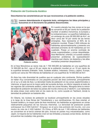 181
Educación Secundaria a Distancia en el Campo
Población del Continente Asiático
Describamos las características por las que reconocemos a la población asiática.
Leamos detenidamente el siguiente texto, extraigamos las ideas principales y
buscamos en el diccionario las palabras desconocidas.
En nuestro planeta hay tres zonas en la que
se concentra el 90 por ciento de la población
mundial: el asiático monzónica, la europea y
la norteamericana. La superficie habitada es,
sin embargo de unos 26 000,000 de Km2
, es
decir cerca del 18 por ciento de las tierras
emergidas. Asia representa el 60% de la
población mundial. Posee 3 600 millones de
habitantes aproximadamente y presenta una
densidad promedio de 83 habitantes por km
cuadrado. Posee un enorme contraste de
zonas superpobladas y zonas despobladas.
Asia Meridional, oriental y el sureste asiático
presentan problemas de superpoblación
mientras que Liberia, los desiertos y las altas
montañas presentan despoblación.
En el Asia Monzónica se reúne más de 1 700 000,000 de habitantes en una superficie de
14 000,000 de Km2
, casi el 50 por ciento de la población mundial en un 10 por ciento de
la superficie terrestre (Pakistán, India, Sudeste asiático, Indonesia, China y Japón). Europa,
cuenta con cerca de 700 millones de habitantes en una superficie de 10 000,000 de Km2
.
En Asia hay más diversidad de pueblos que en cualquier otro continente. Dichos pueblos
se hallan muy concentrados en una pequeña porción del área continental, principalmente
en el sur y el este de Asia. La densidad media de población en las zonas septentrionales e
interiores, al igual que en la mayor parte del suroeste de Asia, es inferior respecto al resto de
las regiones del continente asiático, sobre todo las zonas litorales. Mongolia tiene la menor
densidad de población de todos los países del mundo (menos de 2 hab/km2
). Los habitantes
de estas áreas viven sobre todo en los oasis de río, como sucede en Tashkent, donde la
densidad de población es bastante alta.
En Siberia, los núcleos de población se localizan principalmente en las zonas situadas
a lo largo de la línea férrea del Transiberiano y sus ramificaciones. En Asia oriental, el
Sureste asiático y la mayor parte de Asia meridional, los habitantes se aglomeran en zonas
relativamente pequeñas de las llanuras ribereñas. La densidad de población puede
sobrepasar los 4 000 hab/km2
. Singapur es el país más poblado del mundo, con una
media de más de 4 400 hab/km2
. En China, el 90% de sus 1.185 millones de habitantes
se concentran en el tercio oriental del país. Incluso en países muy industrializados, como
Japón, la mayoría de los habitantes viven en las limitadas y escasas zonas llanas, donde se
encuentran las ciudades más grandes.
Población asiática
 