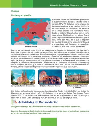 11
Educación Secundaria a Distancia en el Campo
Europa
Límites y extensión
Europa es uno de los continentes que forman
el supercontinente Eurasia, situado entre el
paralelo 36º y 70º de latitud norte, a la que de
forma convencional y por motivos históricos
es considerada un continente. Se extiende
en la mitad oriental del Hemisferio Norte,
desde el océano Glacial Ártico por el norte
hasta el mar Mediterráneo por el sur. Por el
oeste, llega hasta el océano Atlántico; por el
este, limita con Asia, de la que la separan
los montes Urales, el río Ural, el mar Caspio
y la cordillera del Cáucaso, la superficie:
10.500.000 Km² y de costas 38.000 Km.
Europa es también el lugar donde se produjeron la Revolución Industrial y la Revolución
Francesa, a partir de las cuales se organizaron las sociedades actuales, basadas en el
capitalismo y la democracia liberal. El continente ejerce un papel hegemónico sobre el resto del
mundo, Impulsadas por la expansión marítima y comercial, las potencias coloniales construyen
imperios de una extensión mucho mayor que sus Estados de origen. En la primera mitad del
siglo XX, Europa es devastada por dos guerras mundiales y, posteriormente, dividida en dos
bloques: el capitalista y el comunista. La creación de la Comunidad Económica Europea (hoy
Unión Europea), en 1957, y el fin de la Guerra Fría, hacia 1990, inician una nueva fase en su
historia, ahora caracterizada por la cooperación entre naciones que eran rivales.
Los límites del continente europeo son los siguientes; Norte: Knivskjellodden, en la isla de
Mageroya en Noruega, situado a 71° 11’ de latitud norte, en el sur la isla Gavdhoseen Creta,
Grecia, a 35° 32’ de latitud norte. Al Este el mar de Kara, en el océano Artico, a 68° 5’de longitud
este, y en el oeste Cabo Staalbjerg-huk, en Islandia, a 24° 32’ de longitud oeste.
Actividades de Consolidación
Dibujemos el mapa del Continente Europeo y ubicamos los límites del mismo.
Leamos detenidamente el siguiente texto extraigamos las ideas principales y buscamos
en el diccionario las palabras desconocidas.
Mapa de europa
La Sagrada Familia (Barcelona) El Coliseo Romano (Roma) El Palacio de Buckingham
(Londres)
 
