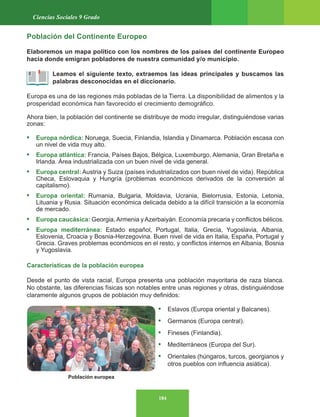 184
Ciencias Sociales 9 Grado
Población europea
Población del Continente Europeo
Elaboremos un mapa político con los nombres de los países del continente Europeo
hacia donde emigran pobladores de nuestra comunidad y/o municipio.
Leamos el siguiente texto, extraemos las ideas principales y buscamos las
palabras desconocidas en el diccionario.
Europa es una de las regiones más pobladas de la Tierra. La disponibilidad de alimentos y la
prosperidad económica han favorecido el crecimiento demográfico.
Ahora bien, la población del continente se distribuye de modo irregular, distinguiéndose varias
zonas:
• Europa nórdica: Noruega, Suecia, Finlandia, Islandia y Dinamarca. Población escasa con
un nivel de vida muy alto.
• Europa atlántica: Francia, Países Bajos, Bélgica, Luxemburgo, Alemania, Gran Bretaña e
Irlanda. Área industrializada con un buen nivel de vida general.
• Europa central: Austria y Suiza (países industrializados con buen nivel de vida). República
Checa, Eslovaquia y Hungría (problemas económicos derivados de la conversión al
capitalismo).
• Europa oriental: Rumania, Bulgaria, Moldavia, Ucrania, Bielorrusia, Estonia, Letonia,
Lituania y Rusia. Situación económica delicada debido a la difícil transición a la economía
de mercado.
• Europa caucásica: Georgia, Armenia y Azerbaiyán. Economía precaria y conflictos bélicos.
• Europa mediterránea: Estado español, Portugal, Italia, Grecia, Yugoslavia, Albania,
Eslovenia, Croacia y Bosnia-Herzegovina. Buen nivel de vida en Italia, España, Portugal y
Grecia. Graves problemas económicos en el resto, y conflictos internos en Albania, Bosnia
y Yugoslavia.
Características de la población europea
Desde el punto de vista racial, Europa presenta una población mayoritaria de raza blanca.
No obstante, las diferencias físicas son notables entre unas regiones y otras, distinguiéndose
claramente algunos grupos de población muy definidos:
• Eslavos (Europa oriental y Balcanes).
• Germanos (Europa central).
• Fineses (Finlandia).
• Mediterráneos (Europa del Sur).
• Orientales (húngaros, turcos, georgianos y
otros pueblos con influencia asiática).
 