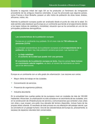 185
Educación Secundaria a Distancia en el Campo
Durante la segunda mitad del siglo XX se ha producido un fenómeno de inmigración
procedente de los antiguos imperios coloniales, lo que ha provocado que algunos países,
como Francia o Gran Bretaña, posean un alto índice de población de otras razas: árabes,
africanos, indios, etc.
Además la población europea puede ser analizada desde el punto de vista de la edad. En
este sentido cabe destacar que Europa es un continente que tiende al envejecimiento debido
a los bajos índices de natalidad y mortalidad, situación que se ha convertido en uno de los
principales problemas demográficos.
Europa es un continente con un alto grado de urbanización. Las razones son varias:
• Mayor oferta de trabajo en las ciudades.
• Concentración de servicios.
• Presencia de organismos públicos.
• Industria abundante.
En la actualidad tres cuartas partes de los europeos viven en ciudades de más de 100.000
habitantes. Ahora bien, la urbanización no sólo consiste en el crecimiento de las ciudades, sino
en la construcción de infraestructuras de servicio y comunicaciones que conectan unas urbes
con otras y que ocupan una parte muy elevada del terreno disponible, incluso fuera de las
propias áreas urbanas. El resultado de este proceso es una alteración del paisaje natural, que
se convierte en un paisaje humano. Una de las características de Europa es, precisamente, la
escasez de espacios naturales bien conservados.
Las caracteristicas de la población europea
Europa es un continente muy poblado. En él viven más de 738 millones de
personas (2.014)
La principal caracteristicas de la población europeas es el envejecimiento de la
población, es decir, hay más población anciana que joven. Las razones son:
• La baja natalidad.
• el aumento de la edad que puede vivir una persona
El crecimiento de la población europea es lento. Algunos países tiene incluso
un crecimiento natural negativo, es decir, el número de nacimiento es menor
que el de defunciones.
 