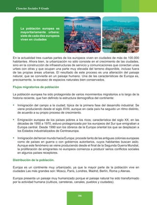 186
Ciencias Sociales 9 Grado
En la actualidad tres cuartas partes de los europeos viven en ciudades de más de 100.000
habitantes. Ahora bien, la urbanización no sólo consiste en el crecimiento de las ciudades,
sino en la construcción de infraestructuras de servicio y comunicaciones que conectan unas
urbes con otras y que ocupan una parte muy elevada del terreno disponible, incluso fuera
de las propias áreas urbanas. El resultado de este proceso es una alteración del paisaje
natural, que se convierte en un paisaje humano. Una de las características de Europa es,
precisamente, la escasez de espacios naturales bien conservados.
Flujos migratorios de población
La población europea ha sido protagonista de varios movimientos migratorios a lo largo de la
historia reciente, que han definido la estructura demográfica del continente:
• Inmigración del campo a la ciudad; típica de la primera fase del desarrollo industrial. Se
viene produciendo desde el siglo XVIII, aunque en cada país ha seguido un ritmo distinto,
de acuerdo a su propio proceso de crecimiento.
• Emigración europea de los países pobres a los ricos; característica del siglo XX, en las
décadas de 1950 a 1970, estuvo protagonizada por los europeos del Sur que emigraban a
Europa central. Desde 1990 son los obreros de la Europa oriental los que se desplazan a
los Estados industrializados de Centroeuropa.
• Inmigración del tercer mundo hacia Europa; procede tanto de las antiguas colonias europeas
como de países en guerra o con gobiernos autoritarios, cuyos habitantes buscan asilo.
Aunque este fenómeno se viene produciendo desde el final de la Segunda Guerra Mundial,
la proliferación de emigrantes no europeos comienza a producir serios conflictos sociales
en algunos países receptores.
Distribución de la población.
Europa es un continente muy urbanizado, ya que la mayor parte de la población vive en
ciudades Las más grandes son: Moscú, París, Londres, Madrid, Berlín, Roma y Atenas.
Europa presenta un paisaje muy humanizado porque el paisaje natural ha sido transformado
por la actividad humana (cultivos, carreteras, canales, pueblos y ciudades).
La población europea es
mayoritariamente urbana:
siete de cada diez europeos
viven en ciudades
 