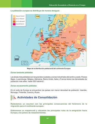 187
Educación Secundaria a Distancia en el Campo
Mapa de la distribución poblacional del continente Europeo
La población europea se distribuye de manera desigual:
Zonas bastante pobladas
Las áreas más pobladas son las grandes ciudades y zonas industriales del centro y oeste. Países
Bajos, Luxemburgo, Bélgica, Alemania, Reino Unido, Italia y Francia tienen las densidades de
población más altas, hasta 500 hab/km2.
Zonas escasamente pobladas
En el norte de Europa se encuentran los países con menor densidad de población: Islandia,
Noruega, Finlandia, Suecia y Rusia.
Actividades de Consolidación
Redactemos un resumen con las principales consecuencias del fenómeno de la
migración para el continente europeo.
Elaboremos un mapamundi y ubicamos las principales rutas de la emigración hacia
Europa y los países de reasentamientos.
 