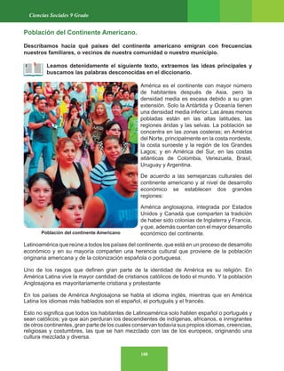 188
Ciencias Sociales 9 Grado
Población del continente Americano
Población del Continente Americano.
Describamos hacia qué países del continente americano emigran con frecuencias
nuestros familiares, o vecinos de nuestra comunidad o nuestro municipio.
Leamos detenidamente el siguiente texto, extraemos las ideas principales y
buscamos las palabras desconocidas en el diccionario.
América es el continente con mayor número
de habitantes después de Asia, pero la
densidad media es escasa debido a su gran
extensión. Solo la Antártida y Oceanía tienen
una densidad media inferior. Las áreas menos
pobladas están en las altas latitudes, las
regiones áridas y las selvas. La población se
concentra en las zonas costeras; en América
del Norte, principalmente en la costa nordeste,
la costa suroeste y la región de los Grandes
Lagos; y en América del Sur, en las costas
atlánticas de Colombia, Venezuela, Brasil,
Uruguay y Argentina.
De acuerdo a las semejanzas culturales del
continente americano y al nivel de desarrollo
económico se establecen dos grandes
regiones:
América anglosajona, integrada por Estados
Unidos y Canadá que comparten la tradición
de haber sido colonias de Inglaterra y Francia,
y que, además cuentan con el mayor desarrollo
económico del continente.
Latinoamérica que reúne a todos los países del continente, que está en un proceso de desarrollo
económico y en su mayoría comparten una herencia cultural que proviene de la población
originaria americana y de la colonización española o portuguesa.
Uno de los rasgos que definen gran parte de la identidad de América es su religión. En
América Latina vive la mayor cantidad de cristianos católicos de todo el mundo. Y la población
Anglosajona es mayoritariamente cristiana y protestante
En los países de América Anglosajona se habla el idioma inglés, mientras que en América
Latina los idiomas más hablados son el español, el portugués y el francés.
Esto no significa que todos los habitantes de Latinoamérica solo hablen español o portugués y
sean católicos; ya que aún perduran los descendientes de indígenas, africanos, e inmigrantes
de otros continentes, gran parte de los cuales conservan todavía sus propios idiomas, creencias,
religiosas y costumbres, las que se han mezclado con las de los europeos, originando una
cultura mezclada y diversa.
 
