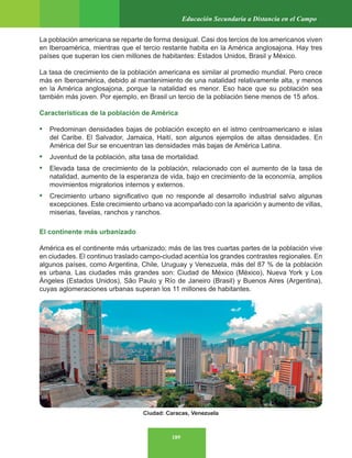 189
Educación Secundaria a Distancia en el Campo
La población americana se reparte de forma desigual. Casi dos tercios de los americanos viven
en Iberoamérica, mientras que el tercio restante habita en la América anglosajona. Hay tres
países que superan los cien millones de habitantes: Estados Unidos, Brasil y México.
La tasa de crecimiento de la población americana es similar al promedio mundial. Pero crece
más en Iberoamérica, debido al mantenimiento de una natalidad relativamente alta, y menos
en la América anglosajona, porque la natalidad es menor. Eso hace que su población sea
también más joven. Por ejemplo, en Brasil un tercio de la población tiene menos de 15 años.
Características de la población de América
• Predominan densidades bajas de población excepto en el istmo centroamericano e islas
del Caribe. El Salvador, Jamaica, Haití, son algunos ejemplos de altas densidades. En
América del Sur se encuentran las densidades más bajas de América Latina.
• Juventud de la población, alta tasa de mortalidad.
• Elevada tasa de crecimiento de la población, relacionado con el aumento de la tasa de
natalidad, aumento de la esperanza de vida, bajo en crecimiento de la economía, amplios
movimientos migratorios internos y externos.
• Crecimiento urbano significativo que no responde al desarrollo industrial salvo algunas
excepciones. Este crecimiento urbano va acompañado con la aparición y aumento de villas,
miserias, favelas, ranchos y ranchos.
El continente más urbanizado
América es el continente más urbanizado; más de las tres cuartas partes de la población vive
en ciudades. El continuo traslado campo-ciudad acentúa los grandes contrastes regionales. En
algunos países, como Argentina, Chile, Uruguay y Venezuela, más del 87 % de la población
es urbana. Las ciudades más grandes son: Ciudad de México (México), Nueva York y Los
Ángeles (Estados Unidos), São Paulo y Río de Janeiro (Brasil) y Buenos Aires (Argentina),
cuyas aglomeraciones urbanas superan los 11 millones de habitantes.
Ciudad: Caracas, Venezuela
 