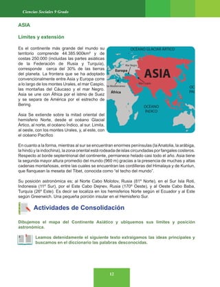 12
Ciencias Sociales 9 Grado
ASIA
Límites y extensión
Es el continente más grande del mundo su
territorio comprende 44.385.900km² y de
costas 250.000 (incluidas las partes asiáticas
de la Federación de Rusia y Turquía),
corresponde cerca del 30% de las tierras
del planeta. La frontera que se ha adoptado
convencionalmente entre Asia y Europa corre
a lo largo de los montes Urales, el mar Caspio,
las montañas del Cáucaso y el mar Negro.
Asia se une con África por el istmo de Suez
y se separa de América por el estrecho de
Bering.
Asia Se extiende sobre la mitad oriental del
hemisferio Norte, desde el océano Glacial
Ártico, al norte, el océano Índico, al sur. Limita,
al oeste, con los montes Urales, y, al este, con
el océano Pacífico
En cuanto a la forma, mientras al sur se encuentran enormes penínsulas (laAnatolia, la arábiga,
la hindú y la indochina), la zona oriental está rodeada de islas circundadas por fangales costeros.
Respecto al borde septentrional del continente, permanece helado casi todo el año. Asia tiene
la segunda mayor altura promedio del mundo (960 m) gracias a la presencia de muchas y altas
cadenas montañosas, entre las cuales se encuentran las cordilleras del Himalaya y de Kunlun,
que flanquean la meseta del Tibet, conocida como “el techo del mundo”.
Su posición astronómica es; al Norte Cabo Molotov, Rusia (81º Norte), en el Sur Isla Roti,
Indonesia (11º Sur), por el Este Cabo Dejnev, Rusia (170º Oeste), y al Oeste Cabo Baba,
Turquía (26º Este). Es decir se localiza en los hemisferios Norte según el Ecuador y al Este
según Greenwich. Una pequeña porción insular en el Hemisferio Sur.
Actividades de Consolidación
Dibujemos el mapa del Continente Asiático y ubiquemos sus límites y posición
astronómica.
Leamos detenidamente el siguiente texto extraigamos las ideas principales y
buscamos en el diccionario las palabras desconocidas.
 