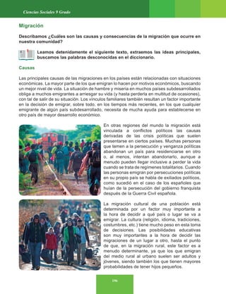 196
Ciencias Sociales 9 Grado
Migración
Describamos ¿Cuáles son las causas y consecuencias de la migración que ocurre en
nuestra comunidad?
Leamos detenidamente el siguiente texto, extraemos las ideas principales,
buscamos las palabras desconocidas en el diccionario.
Causas
Las principales causas de las migraciones en los países están relacionadas con situaciones
económicas. La mayor parte de los que emigran lo hacen por motivos económicos, buscando
un mejor nivel de vida. La situación de hambre y miseria en muchos países subdesarrollados
obliga a muchos emigrantes a arriesgar su vida (y hasta perderla en multitud de ocasiones),
con tal de salir de su situación. Los vínculos familiares también resultan un factor importante
en la decisión de emigrar, sobre todo, en los tiempos más recientes, en los que cualquier
emigrante de algún país subdesarrollado, necesita de mucha ayuda para establecerse en
otro país de mayor desarrollo económico.
En otras regiones del mundo la migración está
vinculada a conflictos políticos las causas
derivadas de las crisis políticas que suelen
presentarse en ciertos países. Muchas personas
que temen a la persecución y venganza políticas
abandonan un país para residenciarse en otro
o, al menos, intentan abandonarlo, aunque a
menudo pueden llegar inclusive a perder la vida
cuando se trata de regímenes totalitarios. Cuando
las personas emigran por persecuciones políticas
en su propio país se habla de exiliados políticos,
como sucedió en el caso de los españoles que
huían de la persecución del gobierno franquista
después de la Guerra Civil española.
La migración cultural de una población está
determinada por un factor muy importante a
la hora de decidir a qué país o lugar se va a
emigrar. La cultura (religión, idioma, tradiciones,
costumbres, etc.) tiene mucho peso en esta toma
de decisiones. Las posibilidades educativas
son muy importantes a la hora de decidir las
migraciones de un lugar a otro, hasta el punto
de que, en la migración rural, este factor es a
menudo determinante, ya que los que emigran
del medio rural al urbano suelen ser adultos y
jóvenes, siendo también los que tienen mayores
probabilidades de tener hijos pequeños.
 