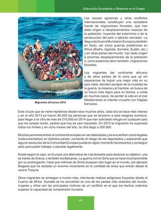 197
Educación Secundaria a Distancia en el Campo
Migrantes africanos 2014
Las causas agresivas y otros conflictos
internacionales constituyen una verdadera
fuente de migraciones forzadas, que han
dado origen a desplazamientos masivos de
la población, huyendo del exterminio o de la
persecución del país o ejército vencedor. La
SegundaGuerraMundialenEuropa(ytambién
en Asia), así como guerras posteriores en
África (Biafra, Uganda, Somalia, Sudán, etc.)
y en otras partes del mundo, han dado origen
a enormes desplazamientos de la población
o, como podemos decir también, migraciones
forzadas.
Los migrantes del continente africano
y de otros países de la zona que ya sin
esperanzas de lograr una mejor vida en su
país natal, deciden escapar de la crueldad de
la guerra, la miseria y el hambre, en busca de
un futuro más digno para su familia, a costa
en muchos casos, de perder la vida en el mar
Mediterráneo al intentar cruzarlo con frágiles
barcazas.
Este cruzar que se viene repitiendo desde hace muchos años, cada día se hace más intenso
y en el año 2013 ya fueron 60.000 las personas que se lanzaron a esta riesgosa aventura,
para llegar a la cifra de más de 210.000 en 2014 que han solicitado refugio en cualquier país
que los acepte recibir, pedido que hoy es casi imposible. En 2015 la migración ha superado
todos los límites y en ocho meses del año, la cifra llega a 300.000.
Muchas personas entran al continente europeo sin ser detectadas y se encuentran como ilegales
(indocumentados) en distintos países, corriendo el riesgo de ser deportados y esperando que
alguna resolución de la Comunidad Europea pueda en algún momento favorecerlos y conseguir
asilo para poder trabajar o estudiar legalmente.
Existe según el caso, en Europa una alternativa de ruta terrestre para alcanzar su objetivo, una
es través de Grecia, o también los Balcanes. La guerra civil en Siria que se hace incomprensible
por su prolongación, hace que millones de Sirios busquen otro lugar en el mundo, por ejemplo
Bulgaria que ha recibido un enorme incremento en la cantidad de sirios que entran desde la
vecina Turquía.
Otros migrantes se arriesgan a mucho más, intentando realizar peligrosos trayectos desde el
Cuerno de África. Somalia se ha convertido en uno de los países más violentos del mundo,
mujeres y niños son las principales víctimas de un conflicto en el que los hechos violentos
superan la capacidad de comprensión humana.
 