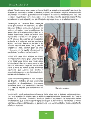 198
Ciencias Sociales 9 Grado
Migrantes africanos
Más de 70 millones de personas en el Cuerno de África, aproximadamente el 45 por ciento de
la población de la región vive en la pobreza extrema y hace frente a sequías e inundaciones
recurrentes, son factores que contribuyen a empeorar la situación; menos recursos para una
población mayor, lo cual ejerce más presión sobre el medio ambiente, los constantes conflictos
armados agravan la situación por las dificultades para que llegue la ayuda internacional.
En la región del Cuerno de África una región
en la que abundan los desiertos, así como
las zonas áridas y semiáridas, habitadas por
pastores nómadas, y que coinciden con las
áreas más marginadas por los gobiernos y la
falta de inversiones. Una de las últimas y más
importantes sequías puso en peligro a más
de 11 millones de personas. La degradación
ambiental y el hecho de que las sequías se
repiten con mayor frecuencia impiden a los
pastores recuperarse entre una y otra, se
empobrecen más, resisten peor las crisis
y dependen de la ayuda internacional, se
convierte en otro factor de la migración.
Y todo esto fuese poco, aparece en escena
internacional el violento grupo yihadista ISIS,
cuyos integrantes tienen una interpretación
extremista del Islam, aduciendo que solo ellos
son los verdaderos creyentes musulmanes
y que el resto del mundo quiere destruirlos,
argumento que justifica sus crueles y
sanguinarios ataques en las distintas ciudades
que van controlando en Irak.
Es de conocimiento público en todo occidente
los brutales métodos en sus asesinatos,
secuestros y decapitaciones provocando
una ola de terror que ha concluido con casi
2.000.000 de iraquíes que abandonaron sus
hogares.
La migración en el continente americano se debe sobre todo a factores socioeconómicos.
Los centroamericanos emigran porque no tienen oportunidades de desarrollo en sus propios
países. En El Salvador, Guatemala, Honduras y México, se presenta de manera simultánea
otro fenómeno que es la inseguridad provocada por la delincuencia, narcotráfico y crimen
organizado, algunos de los cuales lo que aumenta es la vulnerabilidad de éstos países frente
a factores externos.
 