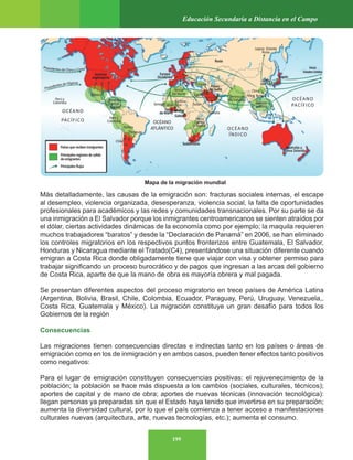 199
Educación Secundaria a Distancia en el Campo
Más detalladamente, las causas de la emigración son: fracturas sociales internas, el escape
al desempleo, violencia organizada, desesperanza, violencia social, la falta de oportunidades
profesionales para académicos y las redes y comunidades transnacionales. Por su parte se da
una inmigración a El Salvador porque los inmigrantes centroamericanos se sienten atraídos por
el dólar, ciertas actividades dinámicas de la economía como por ejemplo; la maquila requieren
muchos trabajadores “baratos” y desde la “Declaración de Panamá” en 2006, se han eliminado
los controles migratorios en los respectivos puntos fronterizos entre Guatemala, El Salvador,
Honduras y Nicaragua mediante el Tratado(C4), presentándose una situación diferente cuando
emigran a Costa Rica donde obligadamente tiene que viajar con visa y obtener permiso para
trabajar significando un proceso burocrático y de pagos que ingresan a las arcas del gobierno
de Costa Rica, aparte de que la mano de obra es mayoría obrera y mal pagada.
Se presentan diferentes aspectos del proceso migratorio en trece países de América Latina
(Argentina, Bolivia, Brasil, Chile, Colombia, Ecuador, Paraguay, Perú, Uruguay, Venezuela,,
Costa Rica, Guatemala y México). La migración constituye un gran desafío para todos los
Gobiernos de la región
Consecuencias
Las migraciones tienen consecuencias directas e indirectas tanto en los países o áreas de
emigración como en los de inmigración y en ambos casos, pueden tener efectos tanto positivos
como negativos:
Para el lugar de emigración constituyen consecuencias positivas: el rejuvenecimiento de la
población; la población se hace más dispuesta a los cambios (sociales, culturales, técnicos);
aportes de capital y de mano de obra; aportes de nuevas técnicas (innovación tecnológica):
llegan personas ya preparadas sin que el Estado haya tenido que invertirse en su preparación;
aumenta la diversidad cultural, por lo que el país comienza a tener acceso a manifestaciones
culturales nuevas (arquitectura, arte, nuevas tecnologías, etc.); aumenta el consumo.
Mapa de la migración mundial
 