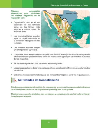 201
Educación Secundaria a Distancia en el Campo
Algunas propuestas
alternativas para minimizar
los efectos negativos de la
migración son:
• Capacitación tanto en el uso
sostenible de las remesas
como en las formas más
seguras y menos caras de
envío de ellas.
• Las municipalidades pueden
jugar un papel importante en
la inversión inteligente de las
remesas.
• Las remesas sociales juegan
un rol importante y positivo.
• Los países, tanto receptores como expulsores, deben trabajar juntos en el tema migratorio
y formar alianzas que beneficien a todos los involucrados y protejan los derechos humanos
de los migrantes.
• Se necesita regularizar, y no penalizar, a los inmigrantes.
• Lospaísesexpulsoresdebenmejorarsuspolíticassocialesconelfindecrearoportunidades
para todos.
• El termino menos discriminatorio para los inmigrantes “ilegales” sería “no regularizados”.
Actividades de Consolidación
Dibujemos un mapamundi político, lo coloreamos y con una línea punteada indicamos
las rutas que recorren los nicaragüenses que emigran a otros países.
Elaboremos un cuadro sinóptico con las causas y consecuencia que les hicieron tomar
la decisión de emigrar.
Tijuana
ESTADOS UNIDOS
MÉXICO
Cd.Juárez
Chihuahua
Coahuila
Durango
Zacateca
s
San Luis
Potosí
Guanajuato
Morelos
Querétaro
Nayarit
Jalisco
Colima
Michoacá
n
Guerrer
o
Oaxaca
Piedras
Negra
s
3.5%
8.1%
10.8%
6.0%
5.2%
4.8%
8.0%
5.9%
8.7%
8.5%
4.8%
Nuevo
Laredo
 