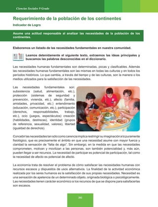 202
Ciencias Sociales 9 Grado
Requerimiento de la población de los continentes
Indicador de Logro
Asume una actitud responsable al analizar las necesidades de la población de los
continentes.
Elaboremos un listado de las necesidades fundamentales en nuestra comunidad.
Leamos detenidamente el siguiente texto, extraemos las ideas principales y
buscamos las palabras desconocidas en el diccionario.
Las necesidades humanas fundamentales son determinadas, pocas y clasificables. Además
las necesidades humanas fundamentales son las mismas en todas las culturas y en todos los
períodos históricos. Lo que cambia, a través del tiempo y de las culturas, son la manera o los
medios utilizados para la satisfacción de las necesidades.
Las necesidades fundamentales son:
subsistencia (salud, alimentación, etc.),
protección (sistemas de seguridad y
prevención, vivienda, etc.), afecto (familia,
amistades, privacidad, etc.) entendimiento
(educación, comunicación, etc.), participación
(derechos, responsabilidades, trabajo,
etc.), ocio (juegos, espectáculos) creación
(habilidades, destrezas), identidad (grupos
de referencia, sexualidad, valores), libertad
(igualdad de derechos).
Concebirlasnecesidadestansólocomocarenciaimplicarestringirsuimaginaciónalopuramente
fisiológico, que es precisamente el ámbito en que una necesidad asume con mayor fuerza y
claridad la sensación de “falta de algo”. Sin embargo, en la medida en que las necesidades
comprometen, motivan y movilizan a las personas, son también potencialidad y, más aún,
pueden llegar a ser recursos. La necesidad de participar es potencial de participación, tal como
la necesidad de afecto es potencial de afecto.
La economía trata de resolver el problema de cómo satisfacer las necesidades humanas con
recursos escasos y dispuestos de usos alternativos. La finalidad de la actividad económica
realizada por los seres humanos es la satisfacción de sus propias necesidades. Necesidad es
una sensación de apetencia de un determinado objeto, originada biológica o psicológicamente.
Las necesidades tienen carácter económico si los recursos de que se dispone para satisfacerlas
son escasos.
 