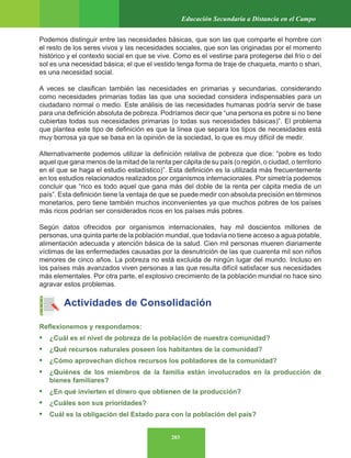 203
Educación Secundaria a Distancia en el Campo
Podemos distinguir entre las necesidades básicas, que son las que comparte el hombre con
el resto de los seres vivos y las necesidades sociales, que son las originadas por el momento
histórico y el contexto social en que se vive. Como es el vestirse para protegerse del frío o del
sol es una necesidad básica; el que el vestido tenga forma de traje de chaqueta, manto o shari,
es una necesidad social.
A veces se clasifican también las necesidades en primarias y secundarias, considerando
como necesidades primarias todas las que una sociedad considera indispensables para un
ciudadano normal o medio. Este análisis de las necesidades humanas podría servir de base
para una definición absoluta de pobreza. Podríamos decir que “una persona es pobre si no tiene
cubiertas todas sus necesidades primarias (o todas sus necesidades básicas)”. El problema
que plantea este tipo de definición es que la línea que separa los tipos de necesidades está
muy borrosa ya que se basa en la opinión de la sociedad, lo que es muy difícil de medir.
Alternativamente podemos utilizar la definición relativa de pobreza que dice: “pobre es todo
aquel que gana menos de la mitad de la renta per cápita de su país (o región, o ciudad, o territorio
en el que se haga el estudio estadístico)”. Esta definición es la utilizada más frecuentemente
en los estudios relacionados realizados por organismos internacionales. Por simetría podemos
concluir que “rico es todo aquel que gana más del doble de la renta per cápita media de un
país”. Esta definición tiene la ventaja de que se puede medir con absoluta precisión en términos
monetarios, pero tiene también muchos inconvenientes ya que muchos pobres de los países
más ricos podrían ser considerados ricos en los países más pobres.
Según datos ofrecidos por organismos internacionales, hay mil doscientos millones de
personas, una quinta parte de la población mundial, que todavía no tiene acceso a agua potable,
alimentación adecuada y atención básica de la salud. Cien mil personas mueren diariamente
víctimas de las enfermedades causadas por la desnutrición de las que cuarenta mil son niños
menores de cinco años. La pobreza no está excluida de ningún lugar del mundo. Incluso en
los países más avanzados viven personas a las que resulta difícil satisfacer sus necesidades
más elementales. Por otra parte, el explosivo crecimiento de la población mundial no hace sino
agravar estos problemas.
Actividades de Consolidación
Reflexionemos y respondamos:
• ¿Cuál es el nivel de pobreza de la población de nuestra comunidad?
• ¿Qué recursos naturales poseen los habitantes de la comunidad?
• ¿Cómo aprovechan dichos recursos los pobladores de la comunidad?
• ¿Quiénes de los miembros de la familia están involucrados en la producción de
bienes familiares?
• ¿En qué invierten el dinero que obtienen de la producción?
• ¿Cuáles son sus prioridades?
• Cuál es la obligación del Estado para con la población del país?
 
