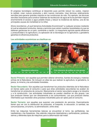207
Educación Secundaria a Distancia en el Campo
El progreso tecnológico contribuye al desarrollo pues permite reducir los costos, mejorar
la calidad, crear nuevos productos y abrir nuevos mercados. Usar técnicas relativamente
sencillas para generar grandes mejoras en las condiciones de vida. Por ejemplo, las técnicas
sencillas necesarias para construir sistemas de recolección de agua de lluvia permiten mejorar
enormemente el acceso a agua potable limpia y reducir la incidencia de diarrea, una de las
principales causas de mortalidad en la niñez.
Ahora recordemos ¿A qué llamamos Actividades Económicas? a cualquier proceso mediante
el cual se adquieren productos, bienes y servicios que cubren nuestras necesidades o/y que se
obtienen ganancias en un país, continente o nación. La maquinaria agrícola aporta eficiencia
y productividad a la agricultura y la aplicación de la tecnología en la agricultura y ganadería
garantiza la eficiencia productiva.
Las actividades económicas se clasifican en:
Sector Primario: son aquellas que permiten obtener alimentos, fuentes de energía y materias
primas de la Naturaleza. Se incluyen en ellas las que realizan la agricultura, la ganadería, la
pesca, la minería y las actividades forestales.
Sector Secundario: Son aquellas que transforman los productos obtenidos de la Naturaleza
en bienes aptos para el consumo o para que otras actividades secundarias los acaben de
transformar en productos de consumo. Básicamente el sector secundario acoge a la industria
y a la construcción. Las actividades industriales se pueden clasificar en dos grupos: Las
que producen bienes que van directamente a los consumidores. Las que producen bienes
intermedios que necesitan otros procesos industriales para ser aptos para el consumo.
Sector Terciario: son aquellas que suponen una prestación de servicios. Esencialmente
tienen que ver con la distribución de productos, el trasporte, la educación, la sanidad, las
comunicaciones, el turismo, la administración, entre otras.
Entre las máquinas herramientas básicas se encuentran el torno, las perfiladoras, las
cepilladoras y las fresadoras. Hay además máquinas taladradoras y perforadoras, pulidoras,
sierras y diferentes tipos de máquinas para la deformación del metal.
Ganadería extensiva. Cría intensiva de pollos en una granja.
 