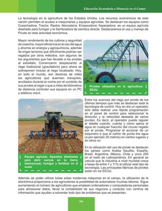 209
Educación Secundaria a Distancia en el Campo
La tecnología en la agricultura de los Estados Unidos. Los recursos económicos de esta
nación permiten el acceso a maquinarias y equipos agrícolas. Se destacan los equipos como
Cosechadora, Tractor, Rastra, Abonadora, Empacadora, Asperjadora: es un equipo agrícola
diseñado para fumigar y la Sembradora de siembra directa. Destacaremos el uso y manejo de
Pivote en esta actividad económica.
Mayor rendimiento de los cultivos y seguridad
decosecha,mayoreficienciaenelusodelagua
y ahorros en energía y agroquímicos, además
de irrigar terrenos que difícilmente podrían ser
regados por otros métodos, son algunos de
los argumentos que han llevado a los pivotes
al estrellato. Comenzaron desplazando al
riego tradicional (gravitatorio) pero ahora se
sobreponen incluso al riego localizado. Hoy,
en todo el mundo, son decenas de miles
los agricultores que duermen tranquilos,
arrullados durante la noche por el zumbido de
sus pivotes al regar o que a miles de kilómetros
de distancia controlan sus equipos en un PC
o teléfono móvil.
Entre los avances del riego por pivote de los
últimos tiempos que más se destacan está la
tecnología de control. Hoy en día un operador
sólo debe realizar una rápida programación
en el panel de control para seleccionar la
dirección y la velocidad deseada de varios
pivotes. Es decir, el operador puede regular
al detalle cuándo, cuánta y cómo aplica el
agua en cualquier fracción del círculo regado
por el pivote. Programar el accionar de un
esquinero o que el cañón de punta tire agua
(a por ejemplo 25 metros) en ciertos lugares y
en otros no.
En la utilización del uso de pivote se destacan
los países como Arabia Saudita, España,
Brasil, Argentina, México, Chile y unos 200
en el resto de Latinoamérica. En general se
calcula que la industria a nivel mundial crece
a tasas de entre 7 y 11% al utilizar este tipo de
tecnología. Las principales fábricas de pivotes
están en los EEUU.
Además de poder utilizar todas estas modernas máquinas en el campo, la utilización de la
electrónica proporciona a los agricultores la posibilidad de automatizar muchas labores. Sigue
aumentando el número de agricultores que emplean ordenadores o computadoras personales
para almacenar datos, llevar la contabilidad de sus negocios y conectar con centros de
información que ayudan a solventar todo tipo de problemas que se presentan.
Pivotes utilizados en la agricultura.
EEUU.
Equipo agrícola. Aparatos diseñados
para abrir surcos en la tierra,
desmenuzar, fumigar y fertilizar en el
suelo
 