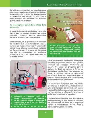 211
Educación Secundaria a Distancia en el Campo
Se utilizan muchos tipos de máquinas para
distribuir compuestos químicos en los cultivos.
Estas máquinas pueden ser independientes
o accesorios del tractor. En los cultivos
muy extensos, los pesticidas se esparcen
pulverizados con avionetas.
La tecnología se convierte en aliada de la
ganadería.
A diario la tecnología evoluciona, hace más
fácil la vida de millones de personas, agiliza
procesos, optimiza tiempos, economiza
recursos, entre muchas otras ventajas.
Anteriormente, en la ganadería la recolección
de los datos que se adelantaba en predios,
durante los ciclos semestrales de vacunación
contra fiebre aftosa y brucelosis se realizaba
de forma manual. El proceso se demoraba
mientras se consolidaban los resultados
obtenidos y luego se organizaban para su
posterior análisis.
En la actualidad se implementa tecnológica,
utilizando dispositivos móviles que permite
optimizar los procesos informáticos del
ganado. Se utiliza un programa para la
captura de datos de campo, a través de
dispositivos electrónicos, que generan los
‘e-ruv’, o registros únicos de vacunación
electrónicos. Para esto se requiere personal
calificado capaz de llevar a cabo los procesos
de levantamiento de nformación.
Los dispositivos funcionan con una batería
que alcanza a durar 2 días, dispositivos que
junto a la impresora se convierten en aliados
inseparables de los vacunadores, quienes una
vez han recogido la información, imprimen el
recibo y se lo entregan al ganadero.
Con la implementación de esta tecnología se
pretende conseguir más eficiencia, disminuir
las posibilidades de error en la digitación,
agilizar la consolidación de los datos y
racionalizar el uso de papelería.
Control Ganadero es una aplicación
para celulares inteligente y tabletas.
Esta solución tecnológica permite
la optimización del proceso para los
funcionarios.
Impresora 3D. Máquina capaz de
realizar “impresiones” de diseños
en 3D, creando piezas o maquetas
volumétricas a partir de un diseño
hecho por ordenador.
 
