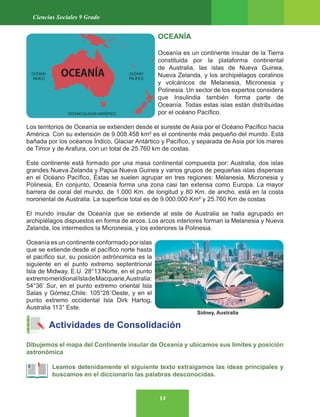 14
Ciencias Sociales 9 Grado
OCEANÍA
Oceanía es un continente insular de la Tierra
constituida por la plataforma continental
de Australia, las islas de Nueva Guinea,
Nueva Zelanda, y los archipiélagos coralinos
y volcánicos de Melanesia, Micronesia y
Polinesia. Un sector de los expertos considera
que Insulindia también forma parte de
Oceanía. Todas estas islas están distribuidas
por el océano Pacífico.
Los territorios de Oceanía se extienden desde el sureste de Asia por el Océano Pacífico hacia
América. Con su extensión de 9.008.458 km² es el continente más pequeño del mundo. Está
bañada por los océanos Índico, Glaciar Antártico y Pacífico, y separada de Asia por los mares
de Timor y de Arafura, con un total de 25.760 km de costas.
Este continente está formado por una masa continental compuesta por: Australia, dos islas
grandes Nueva Zelanda y Papúa Nueva Guinea y varios grupos de pequeñas islas dispersas
en el Océano Pacífico, Éstas se suelen agrupar en tres regiones: Melanesia, Micronesia y
Polinesia, En conjunto, Oceanía forma una zona casi tan extensa como Europa. La mayor
barrera de coral del mundo, de 1.000 Km. de longitud y 80 Km. de ancho, está en la costa
nororiental de Australia. La superficie total es de 9.000.000 Km² y 25.760 Km de costas
El mundo insular de Oceanía que se extiende al este de Australia se halla agrupado en
archipiélagos dispuestos en forma de arcos. Los arcos interiores forman la Melanesia y Nueva
Zelanda, los intermedios la Micronesia, y los exteriores la Polinesia.
Oceanía es un continente conformado por islas
que se extiende desde el pacífico norte hasta
el pacífico sur, su posición astrónomica es la
siguiente en el punto extremo septentrional
Isla de Midway, E.U. 28°13’Norte, en el punto
extremomeridionalIsladeMacquarie,Australia:
54°36’ Sur, en el punto extremo oriental Isla
Salas y Gómez,Chile: 105°28´Oeste, y en el
punto extremo occidental Isla Dirk Hartog,
Australia 113° Este.
Actividades de Consolidación
Dibujemos el mapa del Continente insular de Oceanía y ubicamos sus límites y posición
astronómica
Leamos detenidamente el siguiente texto extraigamos las ideas principales y
buscamos en el diccionario las palabras desconocidas.
Sidney, Australia
 