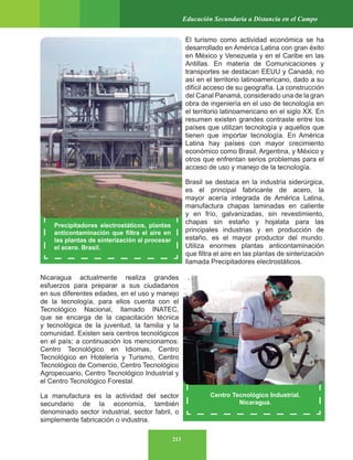 213
Educación Secundaria a Distancia en el Campo
El turismo como actividad económica se ha
desarrollado en América Latina con gran éxito
en México y Venezuela y en el Caribe en las
Antillas. En materia de Comunicaciones y
transportes se destacan EEUU y Canadá, no
así en el territorio latinoamericano, dado a su
difícil acceso de su geografía. La construcción
del Canal Panamá, considerado una de la gran
obra de ingeniería en el uso de tecnología en
el territorio latinoamericano en el siglo XX. En
resumen existen grandes contraste entre los
países que utilizan tecnología y aquellos que
tienen que importar tecnología. En América
Latina hay países con mayor crecimiento
económico como Brasil, Argentina, y México y
otros que enfrentan serios problemas para el
acceso de uso y manejo de la tecnología.
Brasil se destaca en la industria siderúrgica,
es el principal fabricante de acero, la
mayor acería integrada de América Latina,
manufactura chapas laminadas en caliente
y en frío, galvanizadas, sin revestimiento,
chapas sin estaño y hojalata para las
principales industrias y en producción de
estaño, es el mayor productor del mundo.
Utiliza enormes plantas anticontaminación
que filtra el aire en las plantas de sinterización
llamada Precipitadores electrostáticos.
Nicaragua actualmente realiza grandes
esfuerzos para preparar a sus ciudadanos
en sus diferentes edades, en el uso y manejo
de la tecnología, para ellos cuenta con el
Tecnológico Nacional, llamado INATEC,
que se encarga de la capacitación técnica
y tecnológica de la juventud, la familia y la
comunidad. Existen seis centros tecnológicos
en el país; a continuación los mencionamos:
Centro Tecnológico en Idiomas, Centro
Tecnológico en Hotelería y Turismo, Centro
Tecnológico de Comercio, Centro Tecnológico
Agropecuario, Centro Tecnológico Industrial y
el Centro Tecnológico Forestal.
La manufactura es la actividad del sector
secundario de la economía, también
denominado sector industrial, sector fabril, o
simplemente fabricación o industria.
Precipitadores electrostáticos, plantas
anticontaminación que filtra el aire en
las plantas de sinterización al procesar
el acero. Brasil.
Centro Tecnológico Industrial.
Nicaragua.
 