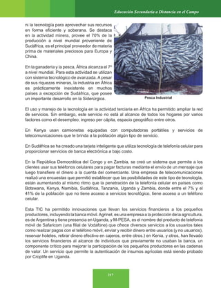 217
Educación Secundaria a Distancia en el Campo
ni la tecnología para aprovechar sus recursos
en forma eficiente y soberana. Se destaca
en la actividad minera, provee el 70% de la
producción a nivel mundial proveniente de
Sudáfrica, es el principal proveedor de materia
prima de materiales preciosos para Europa y
China.
En la ganadería y la pesca, África alcanza el 7º
a nivel mundial. Para esta actividad se utilizan
con sistema tecnológico de avanzada. A pesar
de sus riquezas mineras, la industria en África
es prácticamente inexistente en muchos
países a excepción de Sudáfrica, que posee
un importante desarrollo en la Siderúrgica.
El uso y manejo de la tecnología en la actividad terciaria en África ha permitido ampliar la red
de servicios. Sin embargo, este servicio no está al alcance de todos los hogares por varios
factores como el desempleo, ingreso per cápita, espacio geográfico entre otros.
En Kenya usan camionetas equipadas con computadoras portátiles y servicios de
telecomunicaciones que le brinda a la población algún tipo de servicio.
En Sudáfrica se ha creado una tarjeta inteligente que utiliza tecnología de telefonía celular para
proporcionar servicios de banca electrónica a bajo costo.
En la República Democrática del Congo y en Zambia, se creó un sistema que permite a los
clientes usar sus teléfonos celulares para pagar facturas mediante el envío de un mensaje que
luego transfiere el dinero a la cuenta del comerciante. Una empresa de telecomunicaciones
realizó una encuestas que permitió establecer que las posibilidades de este tipo de tecnología,
están aumentando al mismo ritmo que la penetración de la telefonía celular en países como
Botswana, Kenya, Namibia, Sudáfrica, Tanzania, Uganda y Zambia, donde entre el 7% y el
41% de la población que no tiene acceso a servicios tecnológico, tiene acceso a un teléfono
celular.
Esta TIC ha permitido innovaciones que llevan los servicios financieros a los pequeños
productores, incluyendo la banca móvil.Agrinet, es una empresa a la protección de la agricultura,
es deArgentina y tiene presencia en Uganda, y M-PESA, es el nombre del producto de telefonía
móvil de Safaricom (una filial de Vodafone) que ofrece diversos servicios a los usuarios tales
como realizar pagos con el teléfono móvil, enviar y recibir dinero entre usuarios (y no usuarios),
reservar hoteles, retirar dinero efectivo en cajeros, entre otros.) en Kenia, y otros, han llevado
los servicios financieros al alcance de individuos que previamente no usaban la banca, un
componente crítico para mejorar la participación de los pequeños productores en las cadenas
de valor. Un servicio que permite la autenticación de insumos agrícolas está siendo probado
por Croplife en Uganda.
Pesca Industrial
 