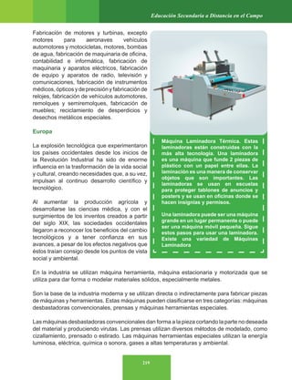 219
Educación Secundaria a Distancia en el Campo
Fabricación de motores y turbinas, excepto
motores para aeronaves vehículos
automotores y motocicletas, motores, bombas
de agua, fabricación de maquinaria de oficina,
contabilidad e informática, fabricación de
maquinaria y aparatos eléctricos, fabricación
de equipo y aparatos de radio, televisión y
comunicaciones, fabricación de instrumentos
médicos, ópticos y de precisión y fabricación de
relojes, fabricación de vehículos automotores,
remolques y semiremolques, fabricación de
muebles; reciclamiento de desperdicios y
desechos metálicos especiales.
Europa
La explosión tecnológica que experimentaron
los países occidentales desde los inicios de
la Revolución Industrial ha sido de enorme
influencia en la trasformación de la vida social
y cultural, creando necesidades que, a su vez,
impulsan al continuo desarrollo científico y
tecnológico.
Al aumentar la producción agrícola y
desarrollarse las ciencias médica, y con el
surgimientos de los inventos creados a partir
del siglo XIX, las sociedades occidentales
llegaron a reconocer los beneficios del cambio
tecnológicos y a tener confianza en sus
avances, a pesar de los efectos negativos que
éstos traían consigo desde los puntos de vista
social y ambiental.
En la industria se utilizan máquina herramienta, máquina estacionaria y motorizada que se
utiliza para dar forma o modelar materiales sólidos, especialmente metales.
Son la base de la industria moderna y se utilizan directa o indirectamente para fabricar piezas
de máquinas y herramientas. Estas máquinas pueden clasificarse en tres categorías: máquinas
desbastadoras convencionales, prensas y máquinas herramientas especiales.
Las máquinas desbastadoras convencionales dan forma a la pieza cortando la parte no deseada
del material y produciendo virutas. Las prensas utilizan diversos métodos de modelado, como
cizallamiento, prensado o estirado. Las máquinas herramientas especiales utilizan la energía
luminosa, eléctrica, química o sonora, gases a altas temperaturas y ambiental.
Máquina Laminadora Térmica. Estas
laminadoras están construidas con la
más alta tecnología. Una laminadora
es una máquina que funde 2 piezas de
plástico con un papel entre ellas. La
laminación es una manera de conservar
objetos que son importantes. Las
laminadoras se usan en escuelas
para proteger tablones de anuncios y
posters y se usan en oficinas donde se
hacen insignias y permisos.
Una laminadora puede ser una máquina
grande en un lugar permanente o puede
ser una máquina móvil pequeña. Sigue
estos pasos para usar una laminadora.
Existe una variedad de Máquinas
Laminadora
 