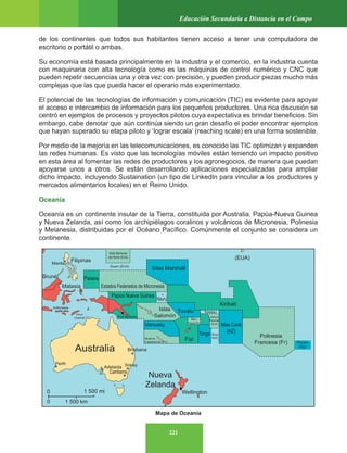 221
Educación Secundaria a Distancia en el Campo
de los continentes que todos sus habitantes tienen acceso a tener una computadora de
escritorio o portátil o ambas.
Su economía está basada principalmente en la industria y el comercio, en la industria cuenta
con maquinaria con alta tecnología como es las máquinas de control numérico y CNC que
pueden repetir secuencias una y otra vez con precisión, y pueden producir piezas mucho más
complejas que las que pueda hacer el operario más experimentado.
El potencial de las tecnologías de información y comunicación (TIC) es evidente para apoyar
el acceso e intercambio de información para los pequeños productores. Una rica discusión se
centró en ejemplos de procesos y proyectos pilotos cuya expectativa es brindar beneficios. Sin
embargo, cabe denotar que aún continúa siendo un gran desafío el poder encontrar ejemplos
que hayan superado su etapa piloto y ‘lograr escala’ (reaching scale) en una forma sostenible.
Por medio de la mejoría en las telecomunicaciones, es conocido las TIC optimizan y expanden
las redes humanas. Es visto que las tecnologías móviles están teniendo un impacto positivo
en esta área al fomentar las redes de productores y los agronegocios, de manera que puedan
apoyarse unos a otros. Se están desarrollando aplicaciones especializadas para ampliar
dicho impacto, incluyendo Sustaination (un tipo de LinkedIn para vincular a los productores y
mercados alimentarios locales) en el Reino Unido.
Oceanía
Oceanía es un continente insular de la Tierra, constituida por Australia, Papúa-Nueva Guinea
y Nueva Zelanda, así como los archipiélagos coralinos y volcánicos de Micronesia, Polinesia
y Melanesia, distribuidas por el Océano Pacífico. Comúnmente el conjunto se considera un
continente.
Mapa de Oceanía
 